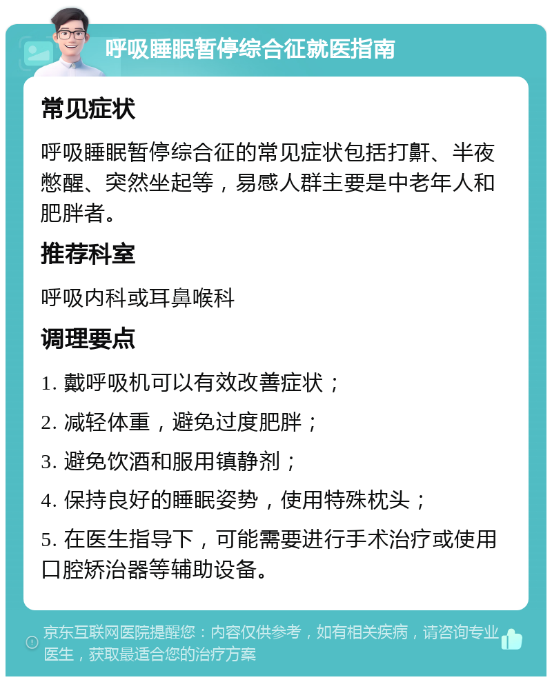 呼吸睡眠暂停综合征就医指南 常见症状 呼吸睡眠暂停综合征的常见症状包括打鼾、半夜憋醒、突然坐起等，易感人群主要是中老年人和肥胖者。 推荐科室 呼吸内科或耳鼻喉科 调理要点 1. 戴呼吸机可以有效改善症状； 2. 减轻体重，避免过度肥胖； 3. 避免饮酒和服用镇静剂； 4. 保持良好的睡眠姿势，使用特殊枕头； 5. 在医生指导下，可能需要进行手术治疗或使用口腔矫治器等辅助设备。