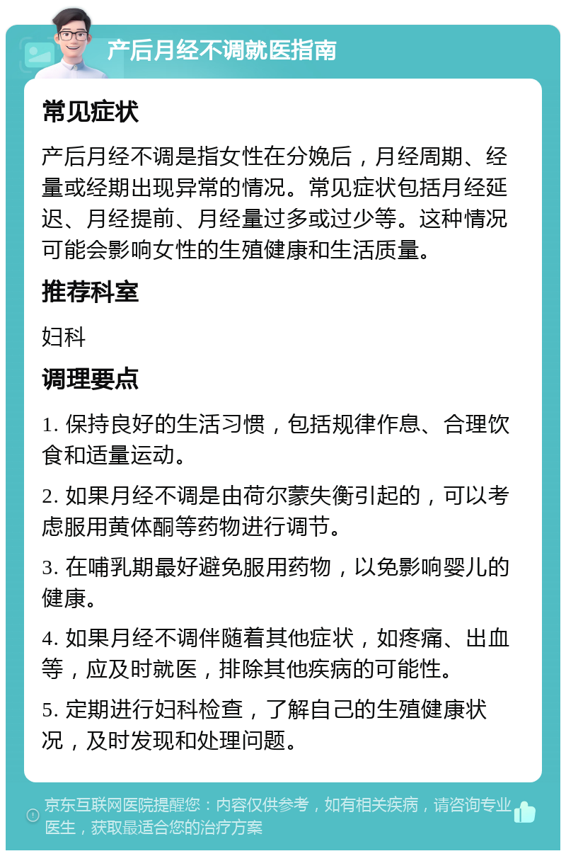 产后月经不调就医指南 常见症状 产后月经不调是指女性在分娩后，月经周期、经量或经期出现异常的情况。常见症状包括月经延迟、月经提前、月经量过多或过少等。这种情况可能会影响女性的生殖健康和生活质量。 推荐科室 妇科 调理要点 1. 保持良好的生活习惯，包括规律作息、合理饮食和适量运动。 2. 如果月经不调是由荷尔蒙失衡引起的，可以考虑服用黄体酮等药物进行调节。 3. 在哺乳期最好避免服用药物，以免影响婴儿的健康。 4. 如果月经不调伴随着其他症状，如疼痛、出血等，应及时就医，排除其他疾病的可能性。 5. 定期进行妇科检查，了解自己的生殖健康状况，及时发现和处理问题。