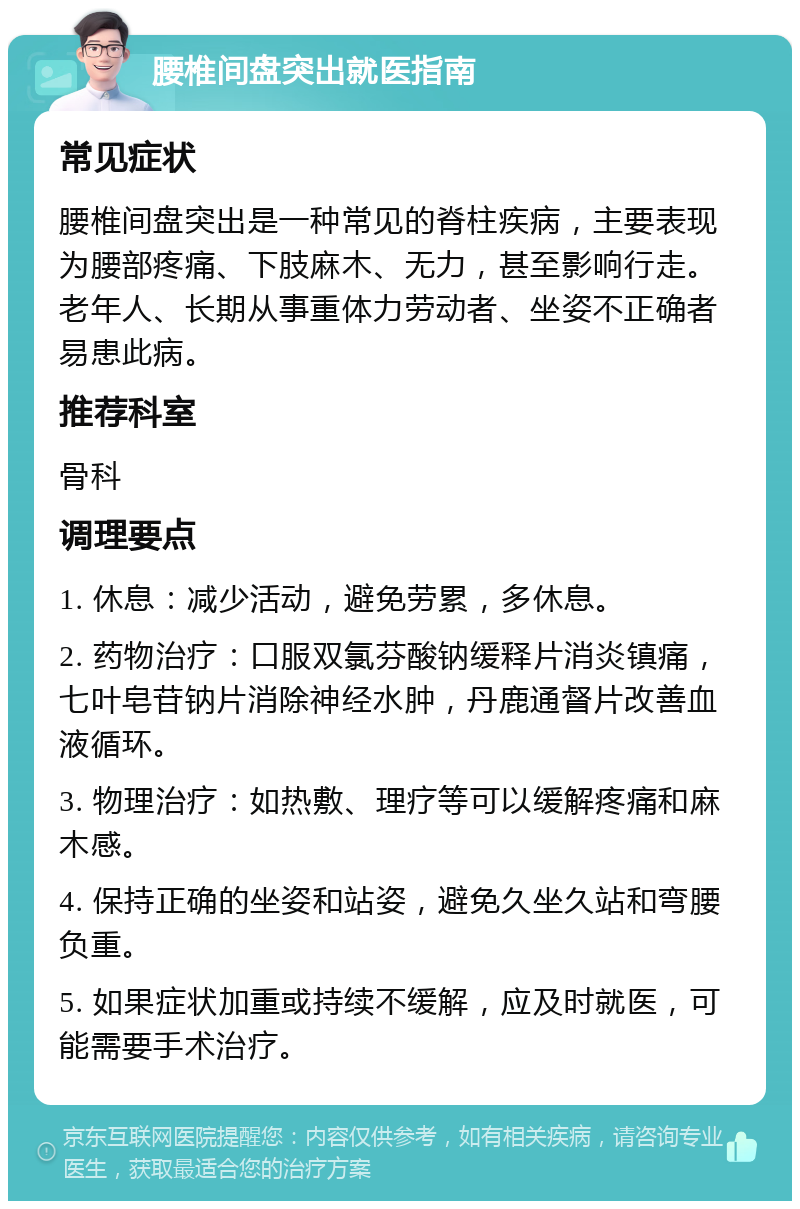 腰椎间盘突出就医指南 常见症状 腰椎间盘突出是一种常见的脊柱疾病，主要表现为腰部疼痛、下肢麻木、无力，甚至影响行走。老年人、长期从事重体力劳动者、坐姿不正确者易患此病。 推荐科室 骨科 调理要点 1. 休息：减少活动，避免劳累，多休息。 2. 药物治疗：口服双氯芬酸钠缓释片消炎镇痛，七叶皂苷钠片消除神经水肿，丹鹿通督片改善血液循环。 3. 物理治疗：如热敷、理疗等可以缓解疼痛和麻木感。 4. 保持正确的坐姿和站姿，避免久坐久站和弯腰负重。 5. 如果症状加重或持续不缓解，应及时就医，可能需要手术治疗。