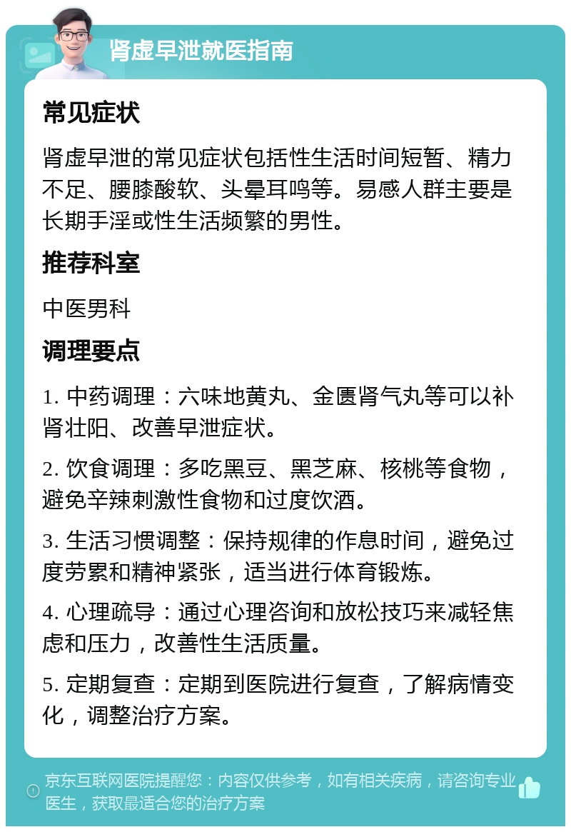 肾虚早泄就医指南 常见症状 肾虚早泄的常见症状包括性生活时间短暂、精力不足、腰膝酸软、头晕耳鸣等。易感人群主要是长期手淫或性生活频繁的男性。 推荐科室 中医男科 调理要点 1. 中药调理：六味地黄丸、金匮肾气丸等可以补肾壮阳、改善早泄症状。 2. 饮食调理：多吃黑豆、黑芝麻、核桃等食物，避免辛辣刺激性食物和过度饮酒。 3. 生活习惯调整：保持规律的作息时间，避免过度劳累和精神紧张，适当进行体育锻炼。 4. 心理疏导：通过心理咨询和放松技巧来减轻焦虑和压力，改善性生活质量。 5. 定期复查：定期到医院进行复查，了解病情变化，调整治疗方案。