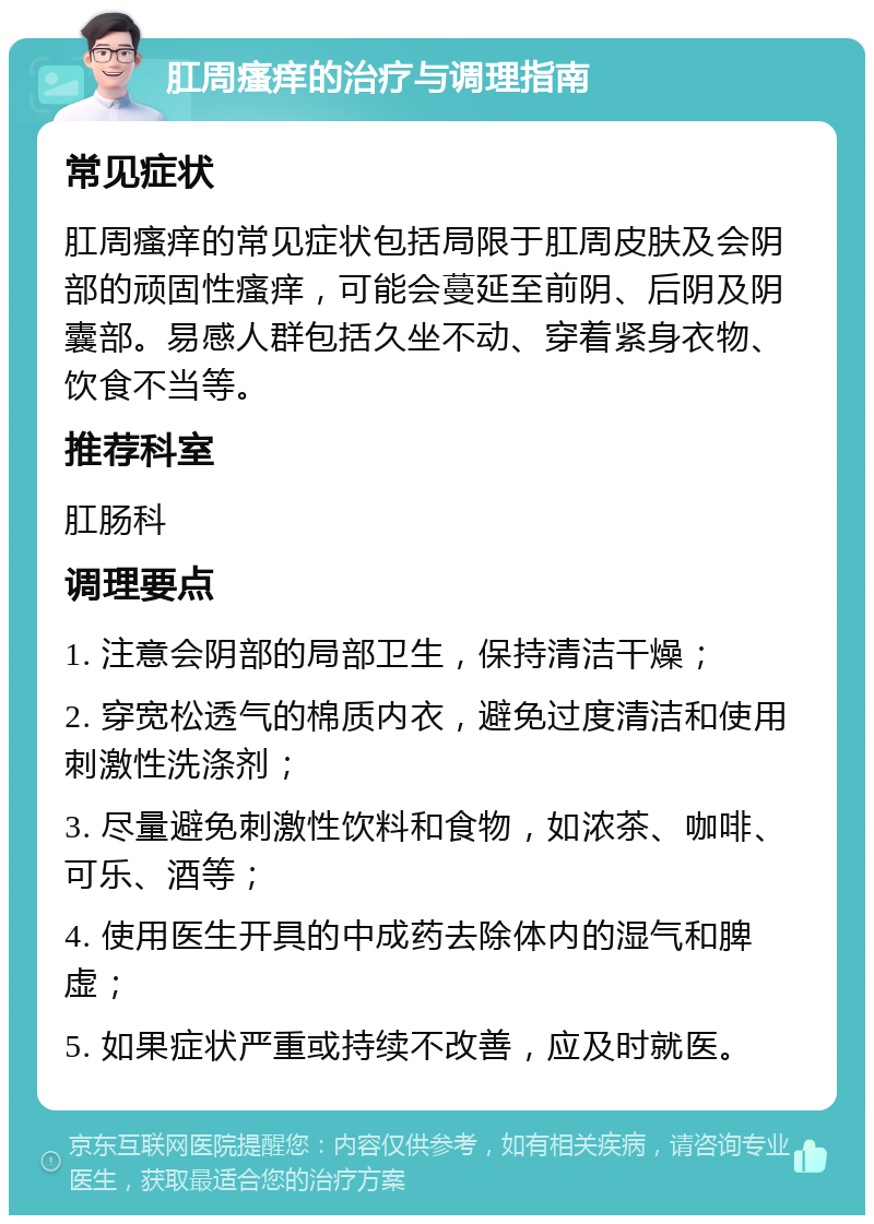 肛周瘙痒的治疗与调理指南 常见症状 肛周瘙痒的常见症状包括局限于肛周皮肤及会阴部的顽固性瘙痒，可能会蔓延至前阴、后阴及阴囊部。易感人群包括久坐不动、穿着紧身衣物、饮食不当等。 推荐科室 肛肠科 调理要点 1. 注意会阴部的局部卫生，保持清洁干燥； 2. 穿宽松透气的棉质内衣，避免过度清洁和使用刺激性洗涤剂； 3. 尽量避免刺激性饮料和食物，如浓茶、咖啡、可乐、酒等； 4. 使用医生开具的中成药去除体内的湿气和脾虚； 5. 如果症状严重或持续不改善，应及时就医。