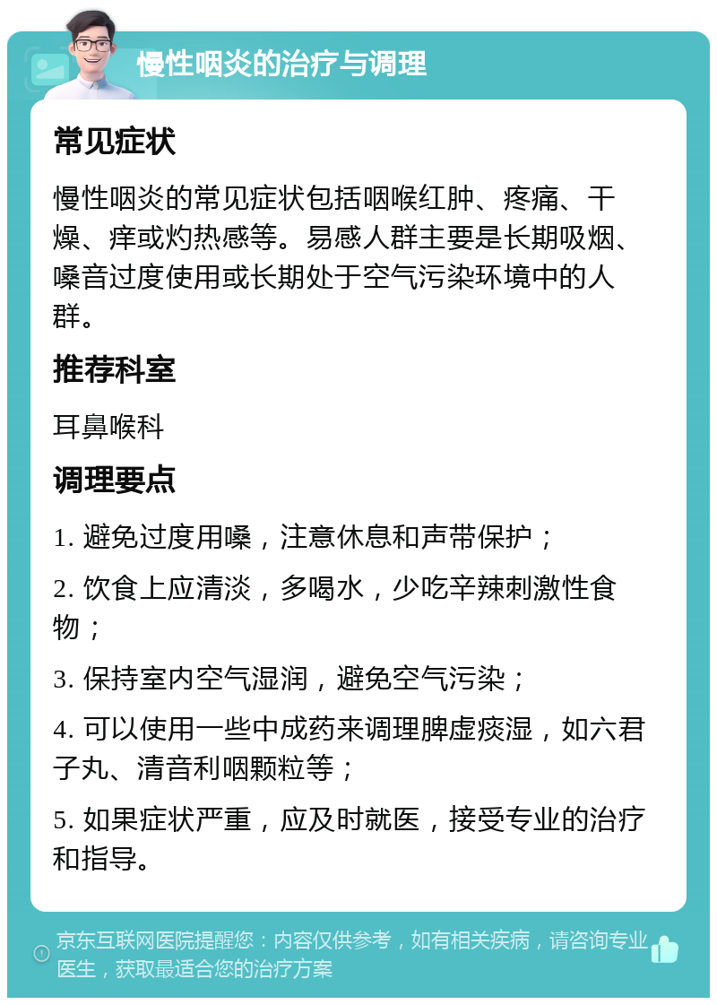 慢性咽炎的治疗与调理 常见症状 慢性咽炎的常见症状包括咽喉红肿、疼痛、干燥、痒或灼热感等。易感人群主要是长期吸烟、嗓音过度使用或长期处于空气污染环境中的人群。 推荐科室 耳鼻喉科 调理要点 1. 避免过度用嗓，注意休息和声带保护； 2. 饮食上应清淡，多喝水，少吃辛辣刺激性食物； 3. 保持室内空气湿润，避免空气污染； 4. 可以使用一些中成药来调理脾虚痰湿，如六君子丸、清音利咽颗粒等； 5. 如果症状严重，应及时就医，接受专业的治疗和指导。