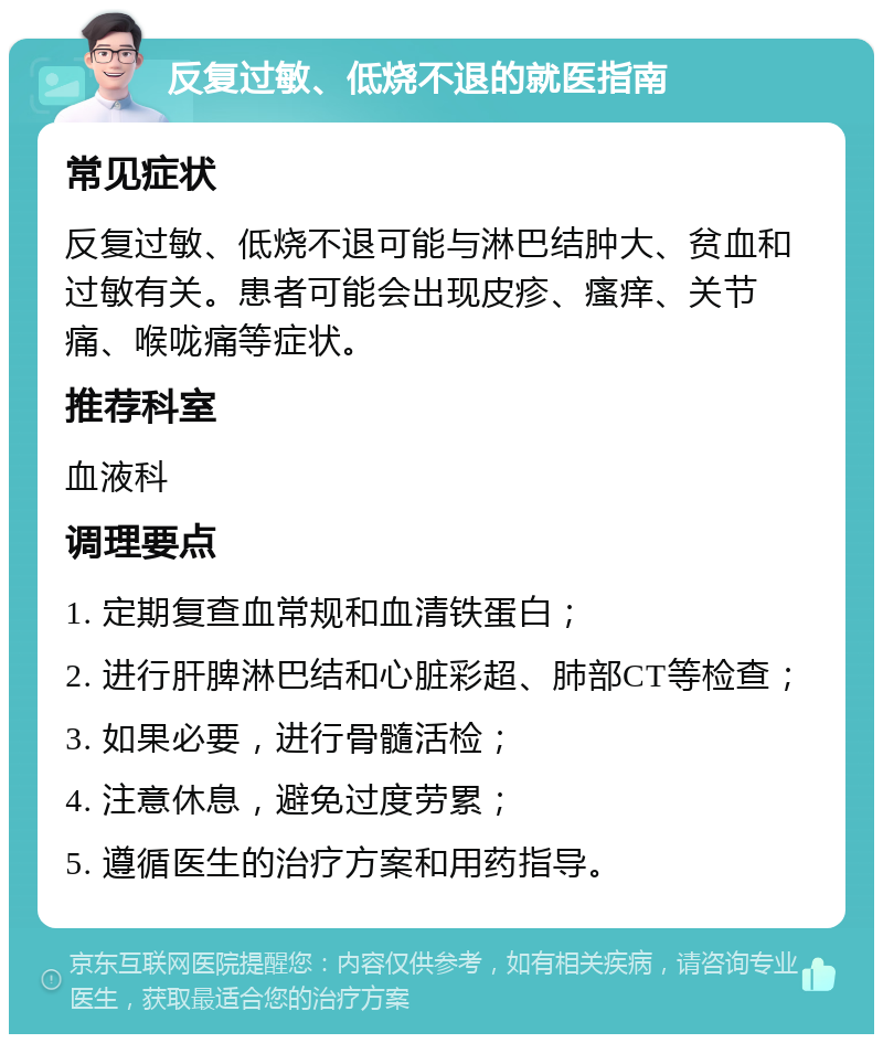 反复过敏、低烧不退的就医指南 常见症状 反复过敏、低烧不退可能与淋巴结肿大、贫血和过敏有关。患者可能会出现皮疹、瘙痒、关节痛、喉咙痛等症状。 推荐科室 血液科 调理要点 1. 定期复查血常规和血清铁蛋白； 2. 进行肝脾淋巴结和心脏彩超、肺部CT等检查； 3. 如果必要，进行骨髓活检； 4. 注意休息，避免过度劳累； 5. 遵循医生的治疗方案和用药指导。