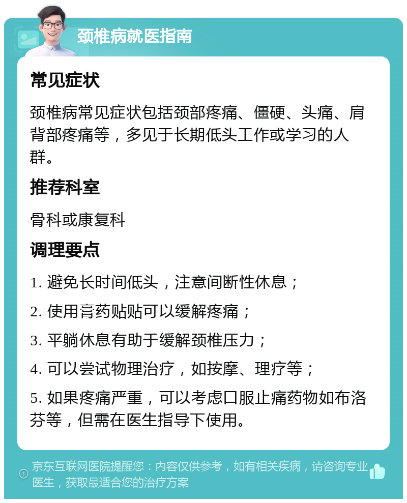 颈椎病就医指南 常见症状 颈椎病常见症状包括颈部疼痛、僵硬、头痛、肩背部疼痛等，多见于长期低头工作或学习的人群。 推荐科室 骨科或康复科 调理要点 1. 避免长时间低头，注意间断性休息； 2. 使用膏药贴贴可以缓解疼痛； 3. 平躺休息有助于缓解颈椎压力； 4. 可以尝试物理治疗，如按摩、理疗等； 5. 如果疼痛严重，可以考虑口服止痛药物如布洛芬等，但需在医生指导下使用。