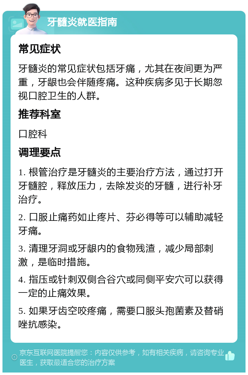 牙髓炎就医指南 常见症状 牙髓炎的常见症状包括牙痛，尤其在夜间更为严重，牙龈也会伴随疼痛。这种疾病多见于长期忽视口腔卫生的人群。 推荐科室 口腔科 调理要点 1. 根管治疗是牙髓炎的主要治疗方法，通过打开牙髓腔，释放压力，去除发炎的牙髓，进行补牙治疗。 2. 口服止痛药如止疼片、芬必得等可以辅助减轻牙痛。 3. 清理牙洞或牙龈内的食物残渣，减少局部刺激，是临时措施。 4. 指压或针刺双侧合谷穴或同侧平安穴可以获得一定的止痛效果。 5. 如果牙齿空咬疼痛，需要口服头孢菌素及替硝唑抗感染。