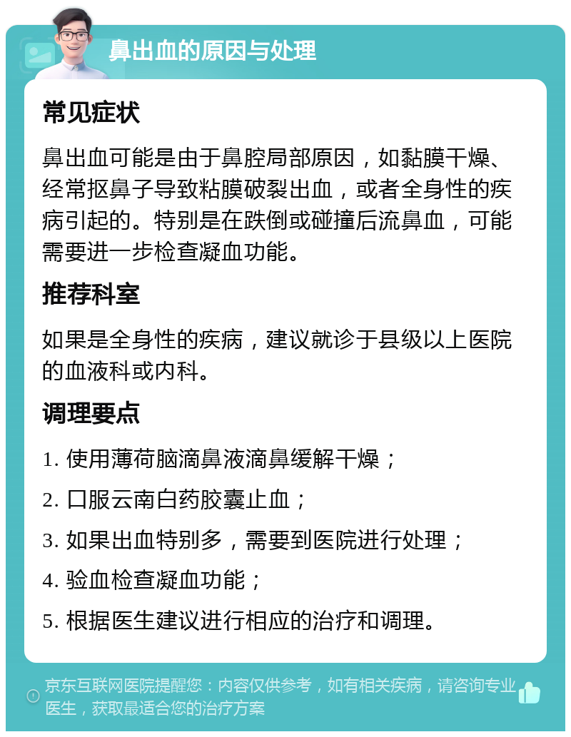 鼻出血的原因与处理 常见症状 鼻出血可能是由于鼻腔局部原因，如黏膜干燥、经常抠鼻子导致粘膜破裂出血，或者全身性的疾病引起的。特别是在跌倒或碰撞后流鼻血，可能需要进一步检查凝血功能。 推荐科室 如果是全身性的疾病，建议就诊于县级以上医院的血液科或内科。 调理要点 1. 使用薄荷脑滴鼻液滴鼻缓解干燥； 2. 口服云南白药胶囊止血； 3. 如果出血特别多，需要到医院进行处理； 4. 验血检查凝血功能； 5. 根据医生建议进行相应的治疗和调理。