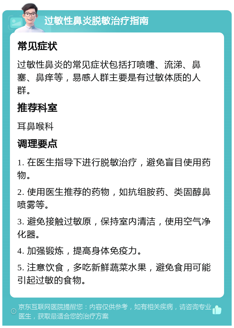 过敏性鼻炎脱敏治疗指南 常见症状 过敏性鼻炎的常见症状包括打喷嚏、流涕、鼻塞、鼻痒等，易感人群主要是有过敏体质的人群。 推荐科室 耳鼻喉科 调理要点 1. 在医生指导下进行脱敏治疗，避免盲目使用药物。 2. 使用医生推荐的药物，如抗组胺药、类固醇鼻喷雾等。 3. 避免接触过敏原，保持室内清洁，使用空气净化器。 4. 加强锻炼，提高身体免疫力。 5. 注意饮食，多吃新鲜蔬菜水果，避免食用可能引起过敏的食物。