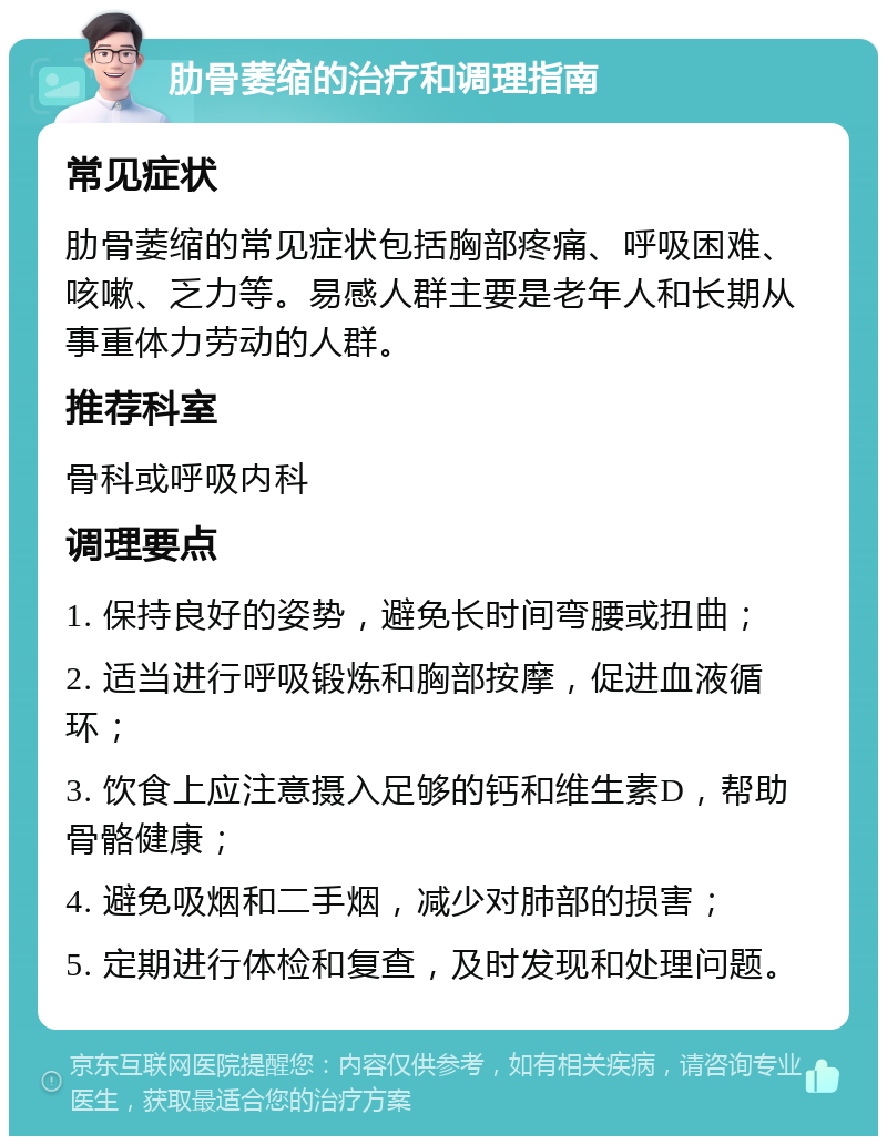 肋骨萎缩的治疗和调理指南 常见症状 肋骨萎缩的常见症状包括胸部疼痛、呼吸困难、咳嗽、乏力等。易感人群主要是老年人和长期从事重体力劳动的人群。 推荐科室 骨科或呼吸内科 调理要点 1. 保持良好的姿势，避免长时间弯腰或扭曲； 2. 适当进行呼吸锻炼和胸部按摩，促进血液循环； 3. 饮食上应注意摄入足够的钙和维生素D，帮助骨骼健康； 4. 避免吸烟和二手烟，减少对肺部的损害； 5. 定期进行体检和复查，及时发现和处理问题。