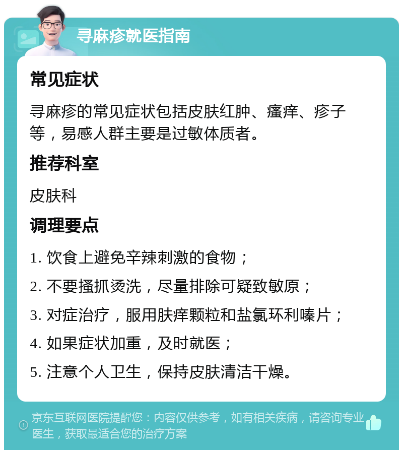 寻麻疹就医指南 常见症状 寻麻疹的常见症状包括皮肤红肿、瘙痒、疹子等，易感人群主要是过敏体质者。 推荐科室 皮肤科 调理要点 1. 饮食上避免辛辣刺激的食物； 2. 不要搔抓烫洗，尽量排除可疑致敏原； 3. 对症治疗，服用肤痒颗粒和盐氯环利嗪片； 4. 如果症状加重，及时就医； 5. 注意个人卫生，保持皮肤清洁干燥。