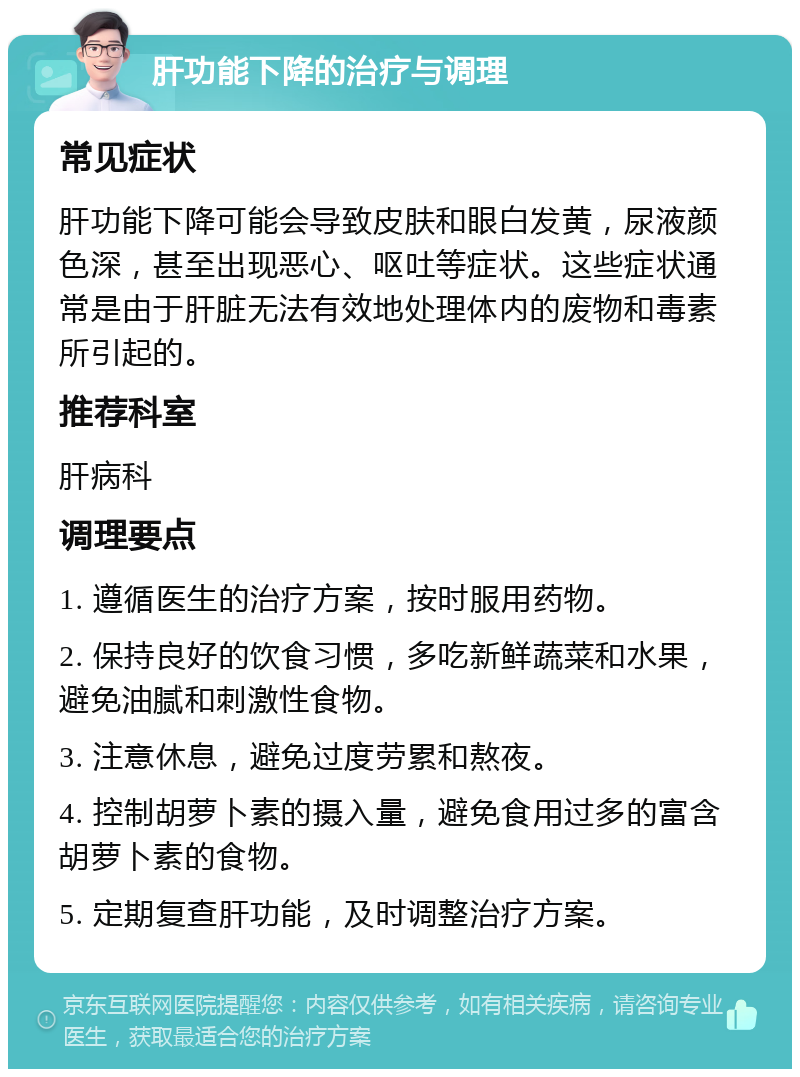 肝功能下降的治疗与调理 常见症状 肝功能下降可能会导致皮肤和眼白发黄，尿液颜色深，甚至出现恶心、呕吐等症状。这些症状通常是由于肝脏无法有效地处理体内的废物和毒素所引起的。 推荐科室 肝病科 调理要点 1. 遵循医生的治疗方案，按时服用药物。 2. 保持良好的饮食习惯，多吃新鲜蔬菜和水果，避免油腻和刺激性食物。 3. 注意休息，避免过度劳累和熬夜。 4. 控制胡萝卜素的摄入量，避免食用过多的富含胡萝卜素的食物。 5. 定期复查肝功能，及时调整治疗方案。