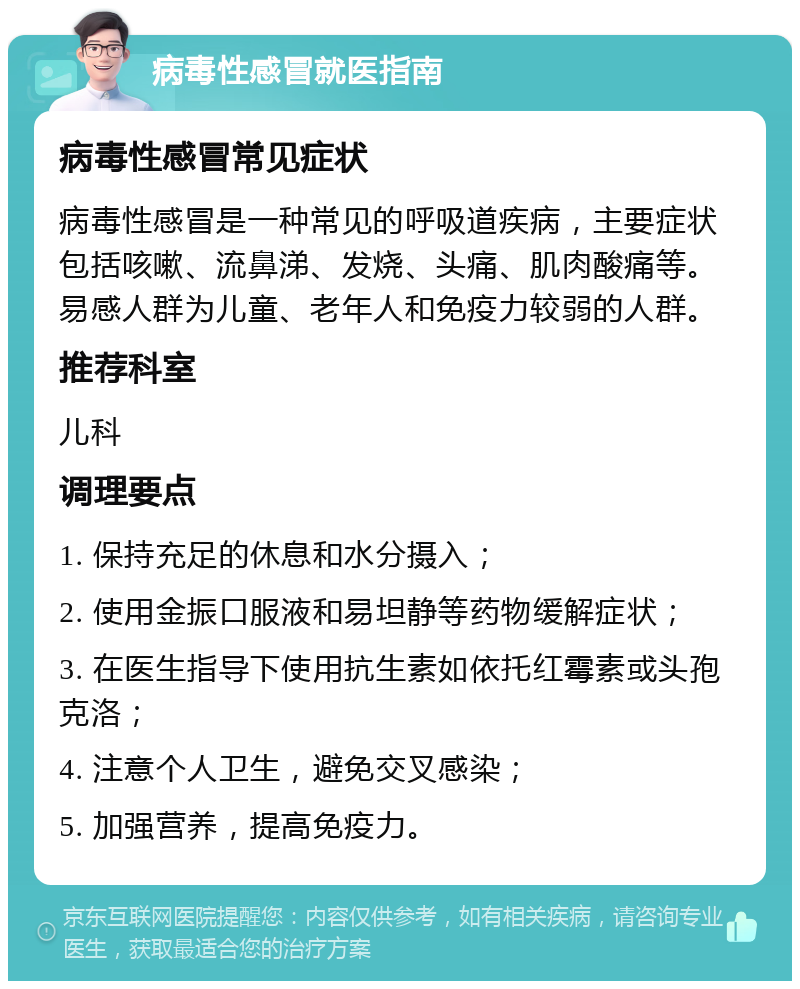 病毒性感冒就医指南 病毒性感冒常见症状 病毒性感冒是一种常见的呼吸道疾病，主要症状包括咳嗽、流鼻涕、发烧、头痛、肌肉酸痛等。易感人群为儿童、老年人和免疫力较弱的人群。 推荐科室 儿科 调理要点 1. 保持充足的休息和水分摄入； 2. 使用金振口服液和易坦静等药物缓解症状； 3. 在医生指导下使用抗生素如依托红霉素或头孢克洛； 4. 注意个人卫生，避免交叉感染； 5. 加强营养，提高免疫力。