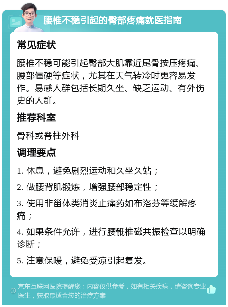 腰椎不稳引起的臀部疼痛就医指南 常见症状 腰椎不稳可能引起臀部大肌靠近尾骨按压疼痛、腰部僵硬等症状，尤其在天气转冷时更容易发作。易感人群包括长期久坐、缺乏运动、有外伤史的人群。 推荐科室 骨科或脊柱外科 调理要点 1. 休息，避免剧烈运动和久坐久站； 2. 做腰背肌锻炼，增强腰部稳定性； 3. 使用非甾体类消炎止痛药如布洛芬等缓解疼痛； 4. 如果条件允许，进行腰骶椎磁共振检查以明确诊断； 5. 注意保暖，避免受凉引起复发。