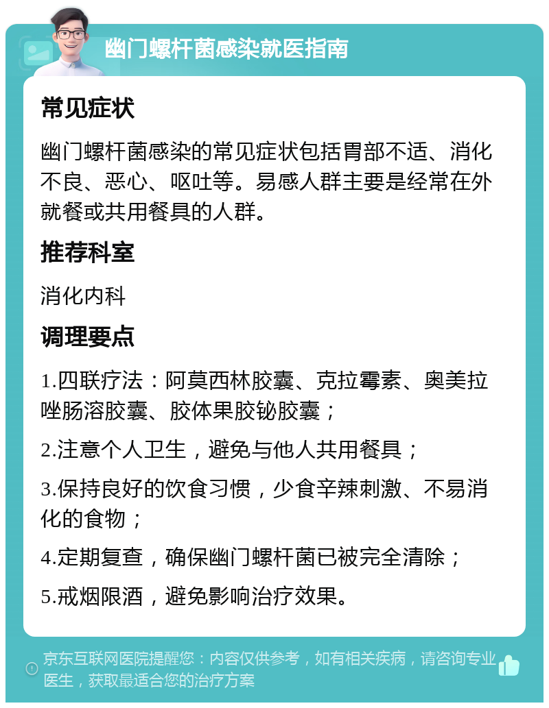 幽门螺杆菌感染就医指南 常见症状 幽门螺杆菌感染的常见症状包括胃部不适、消化不良、恶心、呕吐等。易感人群主要是经常在外就餐或共用餐具的人群。 推荐科室 消化内科 调理要点 1.四联疗法：阿莫西林胶囊、克拉霉素、奥美拉唑肠溶胶囊、胶体果胶铋胶囊； 2.注意个人卫生，避免与他人共用餐具； 3.保持良好的饮食习惯，少食辛辣刺激、不易消化的食物； 4.定期复查，确保幽门螺杆菌已被完全清除； 5.戒烟限酒，避免影响治疗效果。