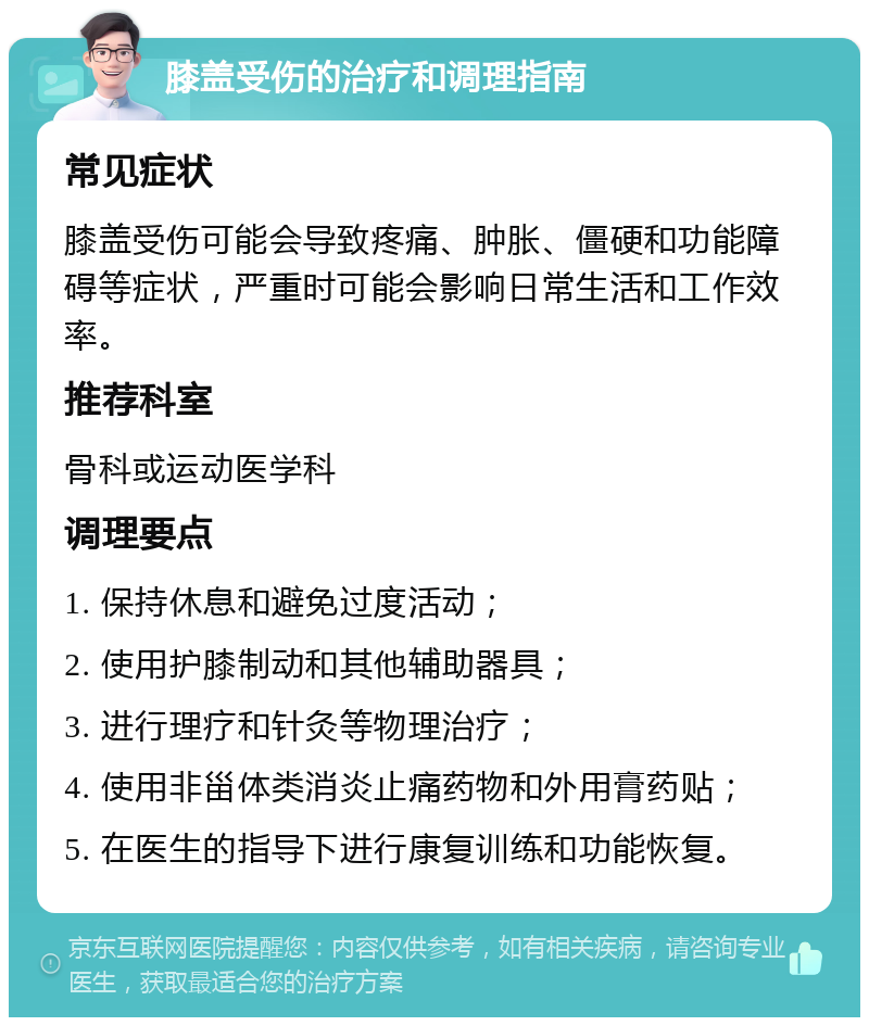 膝盖受伤的治疗和调理指南 常见症状 膝盖受伤可能会导致疼痛、肿胀、僵硬和功能障碍等症状，严重时可能会影响日常生活和工作效率。 推荐科室 骨科或运动医学科 调理要点 1. 保持休息和避免过度活动； 2. 使用护膝制动和其他辅助器具； 3. 进行理疗和针灸等物理治疗； 4. 使用非甾体类消炎止痛药物和外用膏药贴； 5. 在医生的指导下进行康复训练和功能恢复。