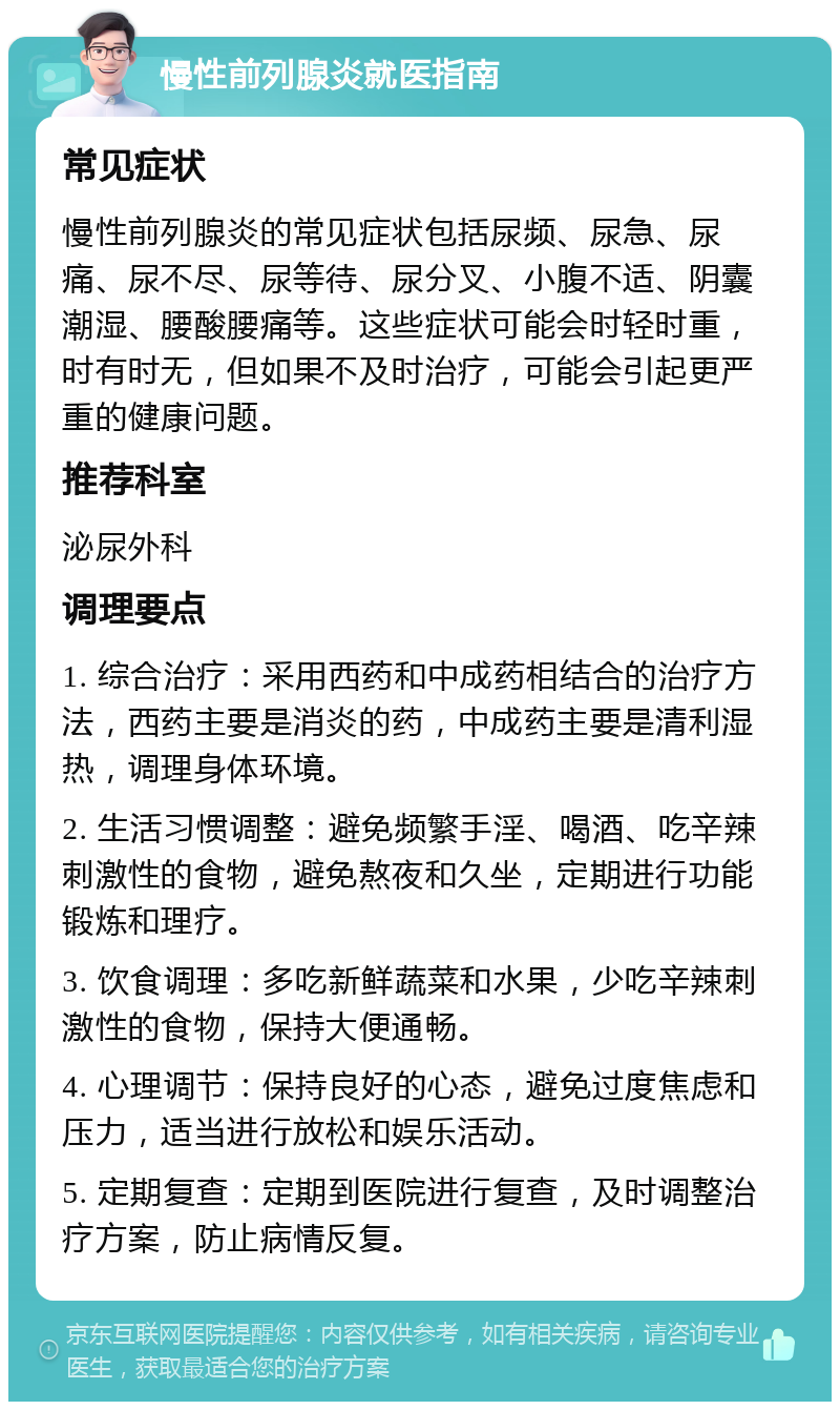 慢性前列腺炎就医指南 常见症状 慢性前列腺炎的常见症状包括尿频、尿急、尿痛、尿不尽、尿等待、尿分叉、小腹不适、阴囊潮湿、腰酸腰痛等。这些症状可能会时轻时重，时有时无，但如果不及时治疗，可能会引起更严重的健康问题。 推荐科室 泌尿外科 调理要点 1. 综合治疗：采用西药和中成药相结合的治疗方法，西药主要是消炎的药，中成药主要是清利湿热，调理身体环境。 2. 生活习惯调整：避免频繁手淫、喝酒、吃辛辣刺激性的食物，避免熬夜和久坐，定期进行功能锻炼和理疗。 3. 饮食调理：多吃新鲜蔬菜和水果，少吃辛辣刺激性的食物，保持大便通畅。 4. 心理调节：保持良好的心态，避免过度焦虑和压力，适当进行放松和娱乐活动。 5. 定期复查：定期到医院进行复查，及时调整治疗方案，防止病情反复。