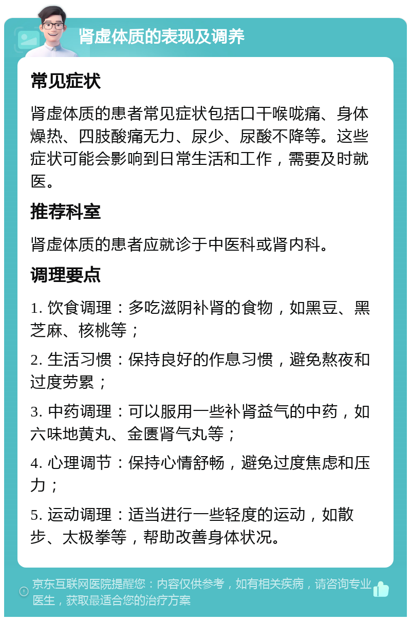 肾虚体质的表现及调养 常见症状 肾虚体质的患者常见症状包括口干喉咙痛、身体燥热、四肢酸痛无力、尿少、尿酸不降等。这些症状可能会影响到日常生活和工作，需要及时就医。 推荐科室 肾虚体质的患者应就诊于中医科或肾内科。 调理要点 1. 饮食调理：多吃滋阴补肾的食物，如黑豆、黑芝麻、核桃等； 2. 生活习惯：保持良好的作息习惯，避免熬夜和过度劳累； 3. 中药调理：可以服用一些补肾益气的中药，如六味地黄丸、金匮肾气丸等； 4. 心理调节：保持心情舒畅，避免过度焦虑和压力； 5. 运动调理：适当进行一些轻度的运动，如散步、太极拳等，帮助改善身体状况。