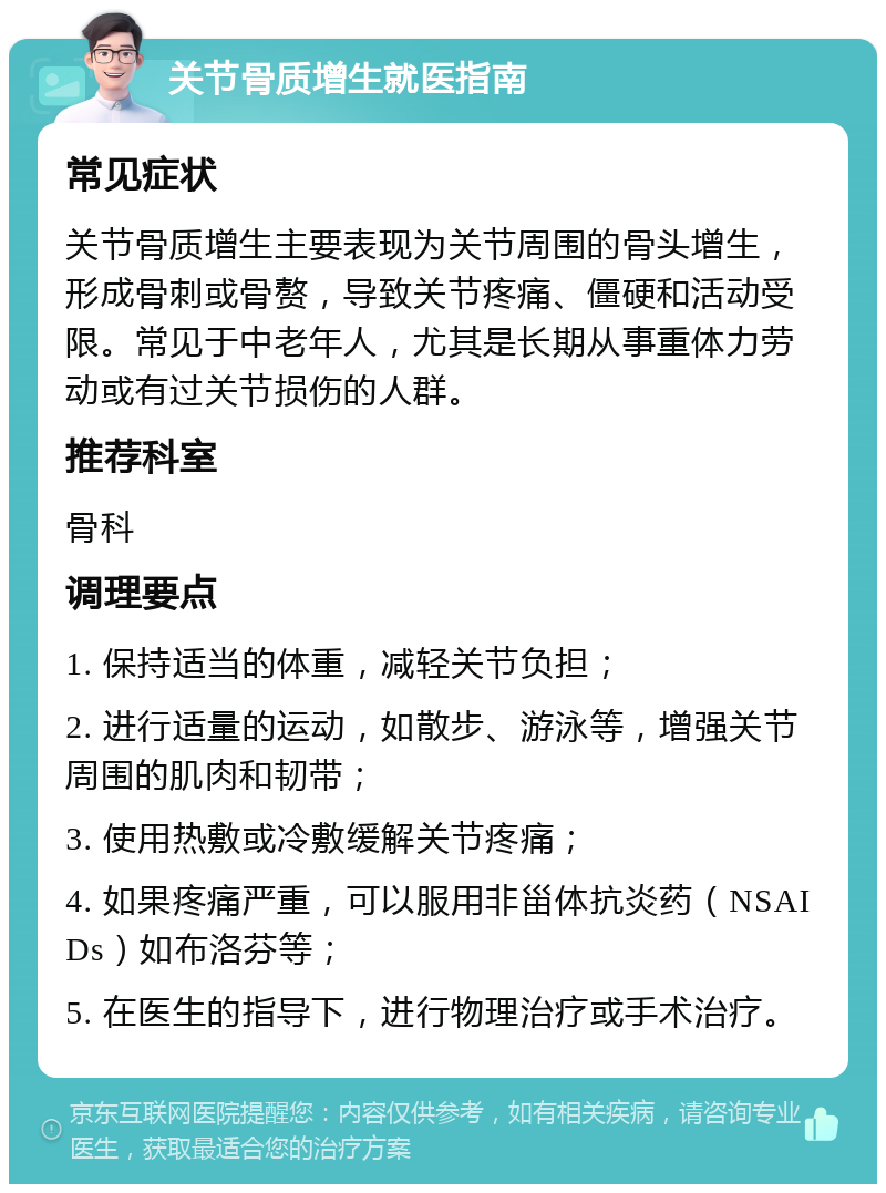 关节骨质增生就医指南 常见症状 关节骨质增生主要表现为关节周围的骨头增生，形成骨刺或骨赘，导致关节疼痛、僵硬和活动受限。常见于中老年人，尤其是长期从事重体力劳动或有过关节损伤的人群。 推荐科室 骨科 调理要点 1. 保持适当的体重，减轻关节负担； 2. 进行适量的运动，如散步、游泳等，增强关节周围的肌肉和韧带； 3. 使用热敷或冷敷缓解关节疼痛； 4. 如果疼痛严重，可以服用非甾体抗炎药（NSAIDs）如布洛芬等； 5. 在医生的指导下，进行物理治疗或手术治疗。