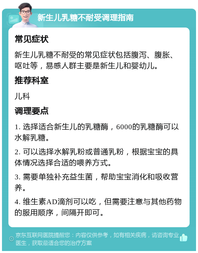 新生儿乳糖不耐受调理指南 常见症状 新生儿乳糖不耐受的常见症状包括腹泻、腹胀、呕吐等，易感人群主要是新生儿和婴幼儿。 推荐科室 儿科 调理要点 1. 选择适合新生儿的乳糖酶，6000的乳糖酶可以水解乳糖。 2. 可以选择水解乳粉或普通乳粉，根据宝宝的具体情况选择合适的喂养方式。 3. 需要单独补充益生菌，帮助宝宝消化和吸收营养。 4. 维生素AD滴剂可以吃，但需要注意与其他药物的服用顺序，间隔开即可。