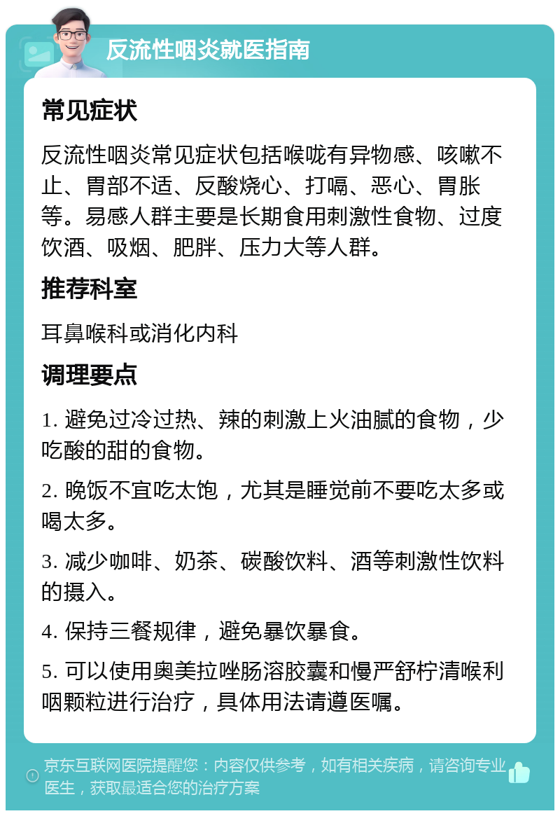 反流性咽炎就医指南 常见症状 反流性咽炎常见症状包括喉咙有异物感、咳嗽不止、胃部不适、反酸烧心、打嗝、恶心、胃胀等。易感人群主要是长期食用刺激性食物、过度饮酒、吸烟、肥胖、压力大等人群。 推荐科室 耳鼻喉科或消化内科 调理要点 1. 避免过冷过热、辣的刺激上火油腻的食物，少吃酸的甜的食物。 2. 晚饭不宜吃太饱，尤其是睡觉前不要吃太多或喝太多。 3. 减少咖啡、奶茶、碳酸饮料、酒等刺激性饮料的摄入。 4. 保持三餐规律，避免暴饮暴食。 5. 可以使用奥美拉唑肠溶胶囊和慢严舒柠清喉利咽颗粒进行治疗，具体用法请遵医嘱。