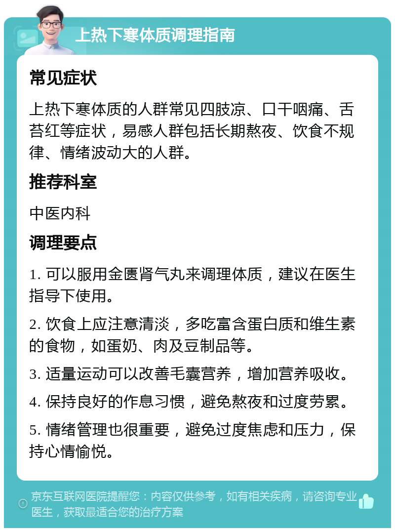 上热下寒体质调理指南 常见症状 上热下寒体质的人群常见四肢凉、口干咽痛、舌苔红等症状，易感人群包括长期熬夜、饮食不规律、情绪波动大的人群。 推荐科室 中医内科 调理要点 1. 可以服用金匮肾气丸来调理体质，建议在医生指导下使用。 2. 饮食上应注意清淡，多吃富含蛋白质和维生素的食物，如蛋奶、肉及豆制品等。 3. 适量运动可以改善毛囊营养，增加营养吸收。 4. 保持良好的作息习惯，避免熬夜和过度劳累。 5. 情绪管理也很重要，避免过度焦虑和压力，保持心情愉悦。