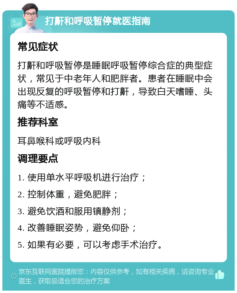 打鼾和呼吸暂停就医指南 常见症状 打鼾和呼吸暂停是睡眠呼吸暂停综合症的典型症状，常见于中老年人和肥胖者。患者在睡眠中会出现反复的呼吸暂停和打鼾，导致白天嗜睡、头痛等不适感。 推荐科室 耳鼻喉科或呼吸内科 调理要点 1. 使用单水平呼吸机进行治疗； 2. 控制体重，避免肥胖； 3. 避免饮酒和服用镇静剂； 4. 改善睡眠姿势，避免仰卧； 5. 如果有必要，可以考虑手术治疗。