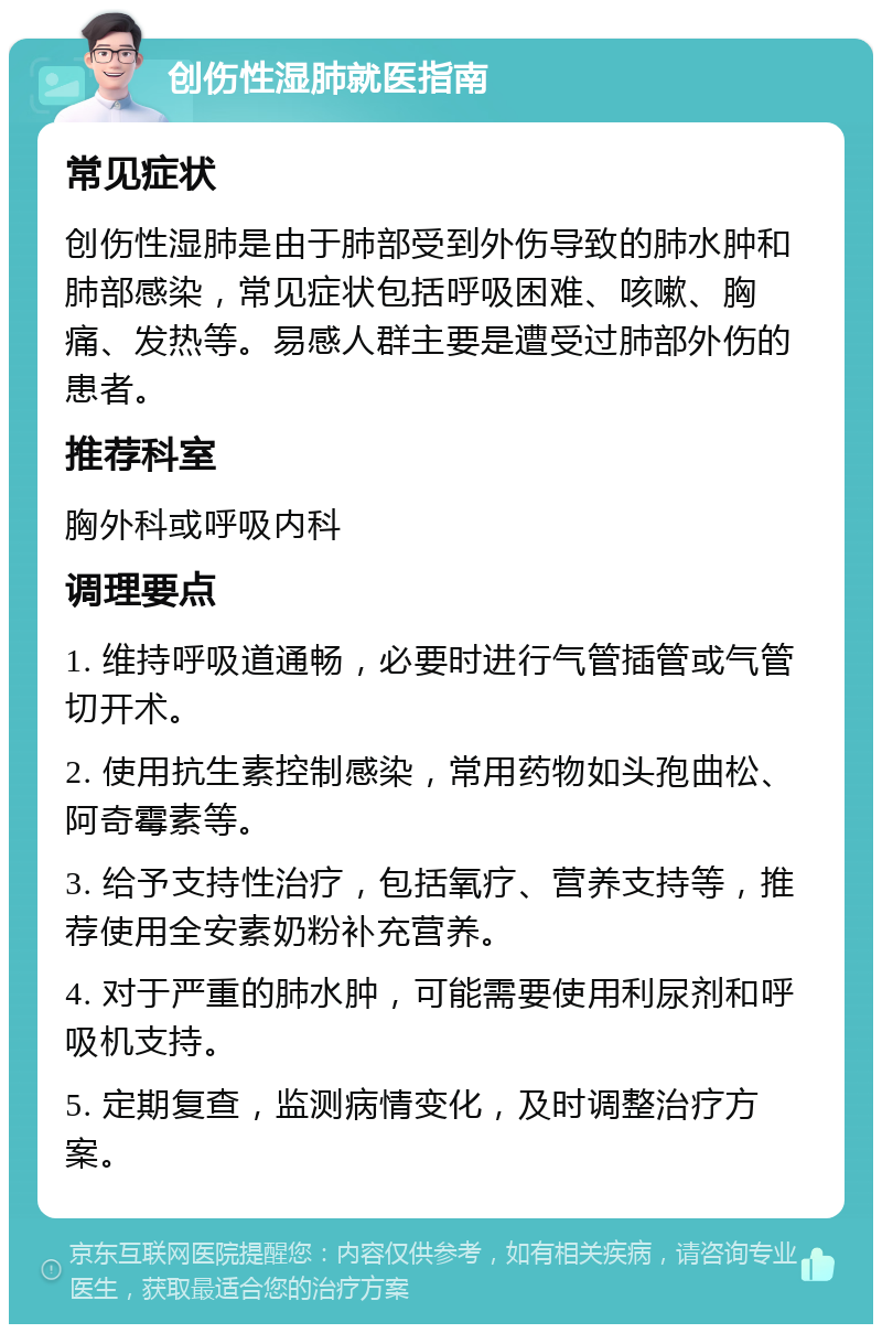 创伤性湿肺就医指南 常见症状 创伤性湿肺是由于肺部受到外伤导致的肺水肿和肺部感染，常见症状包括呼吸困难、咳嗽、胸痛、发热等。易感人群主要是遭受过肺部外伤的患者。 推荐科室 胸外科或呼吸内科 调理要点 1. 维持呼吸道通畅，必要时进行气管插管或气管切开术。 2. 使用抗生素控制感染，常用药物如头孢曲松、阿奇霉素等。 3. 给予支持性治疗，包括氧疗、营养支持等，推荐使用全安素奶粉补充营养。 4. 对于严重的肺水肿，可能需要使用利尿剂和呼吸机支持。 5. 定期复查，监测病情变化，及时调整治疗方案。