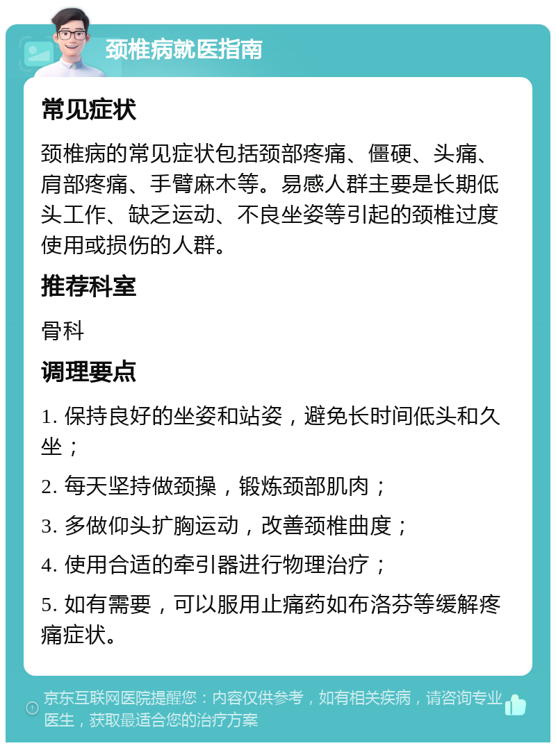 颈椎病就医指南 常见症状 颈椎病的常见症状包括颈部疼痛、僵硬、头痛、肩部疼痛、手臂麻木等。易感人群主要是长期低头工作、缺乏运动、不良坐姿等引起的颈椎过度使用或损伤的人群。 推荐科室 骨科 调理要点 1. 保持良好的坐姿和站姿，避免长时间低头和久坐； 2. 每天坚持做颈操，锻炼颈部肌肉； 3. 多做仰头扩胸运动，改善颈椎曲度； 4. 使用合适的牵引器进行物理治疗； 5. 如有需要，可以服用止痛药如布洛芬等缓解疼痛症状。