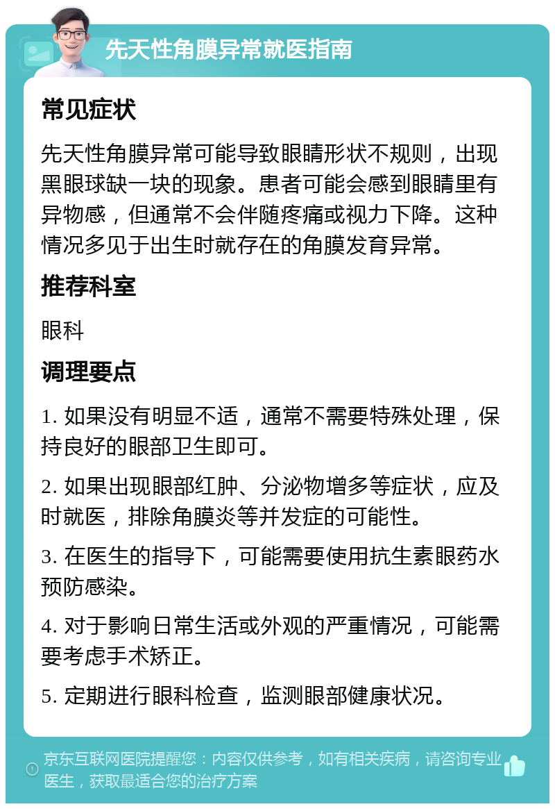 先天性角膜异常就医指南 常见症状 先天性角膜异常可能导致眼睛形状不规则，出现黑眼球缺一块的现象。患者可能会感到眼睛里有异物感，但通常不会伴随疼痛或视力下降。这种情况多见于出生时就存在的角膜发育异常。 推荐科室 眼科 调理要点 1. 如果没有明显不适，通常不需要特殊处理，保持良好的眼部卫生即可。 2. 如果出现眼部红肿、分泌物增多等症状，应及时就医，排除角膜炎等并发症的可能性。 3. 在医生的指导下，可能需要使用抗生素眼药水预防感染。 4. 对于影响日常生活或外观的严重情况，可能需要考虑手术矫正。 5. 定期进行眼科检查，监测眼部健康状况。