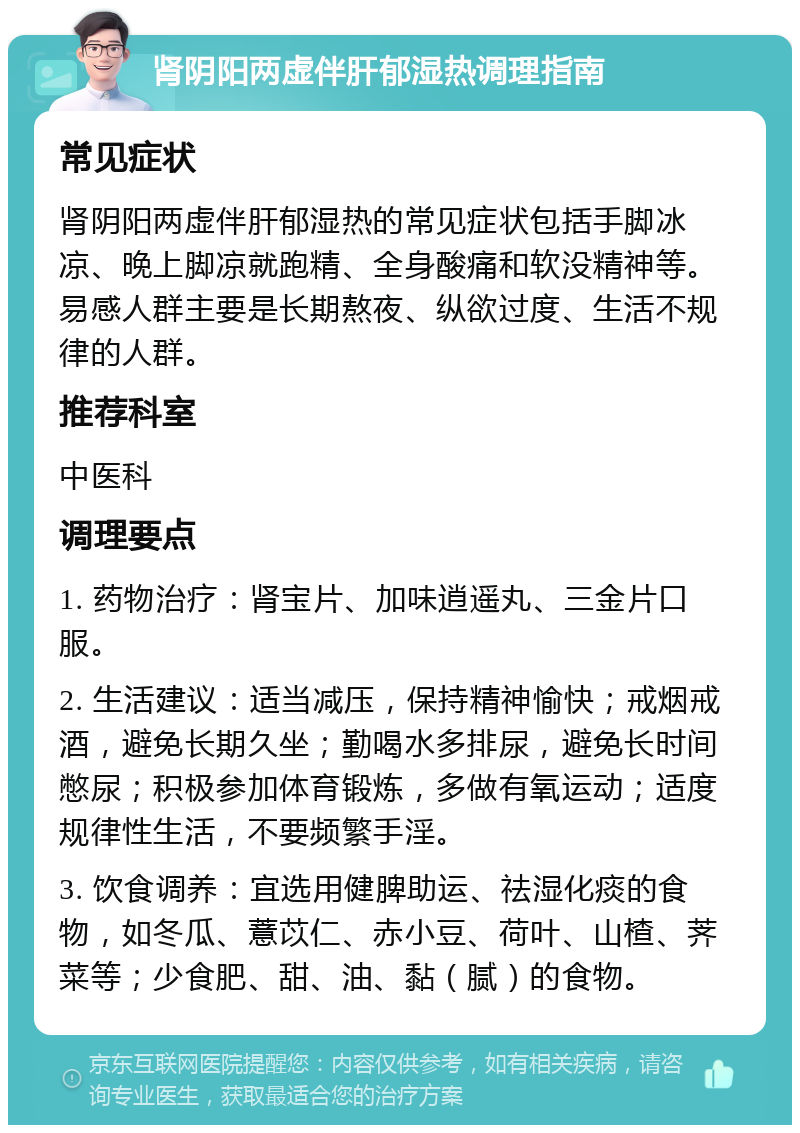 肾阴阳两虚伴肝郁湿热调理指南 常见症状 肾阴阳两虚伴肝郁湿热的常见症状包括手脚冰凉、晚上脚凉就跑精、全身酸痛和软没精神等。易感人群主要是长期熬夜、纵欲过度、生活不规律的人群。 推荐科室 中医科 调理要点 1. 药物治疗：肾宝片、加味逍遥丸、三金片口服。 2. 生活建议：适当减压，保持精神愉快；戒烟戒酒，避免长期久坐；勤喝水多排尿，避免长时间憋尿；积极参加体育锻炼，多做有氧运动；适度规律性生活，不要频繁手淫。 3. 饮食调养：宜选用健脾助运、祛湿化痰的食物，如冬瓜、薏苡仁、赤小豆、荷叶、山楂、荠菜等；少食肥、甜、油、黏（腻）的食物。