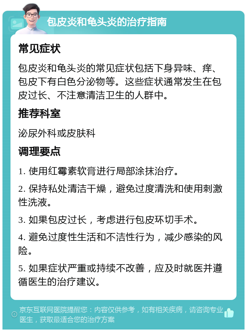 包皮炎和龟头炎的治疗指南 常见症状 包皮炎和龟头炎的常见症状包括下身异味、痒、包皮下有白色分泌物等。这些症状通常发生在包皮过长、不注意清洁卫生的人群中。 推荐科室 泌尿外科或皮肤科 调理要点 1. 使用红霉素软膏进行局部涂抹治疗。 2. 保持私处清洁干燥，避免过度清洗和使用刺激性洗液。 3. 如果包皮过长，考虑进行包皮环切手术。 4. 避免过度性生活和不洁性行为，减少感染的风险。 5. 如果症状严重或持续不改善，应及时就医并遵循医生的治疗建议。