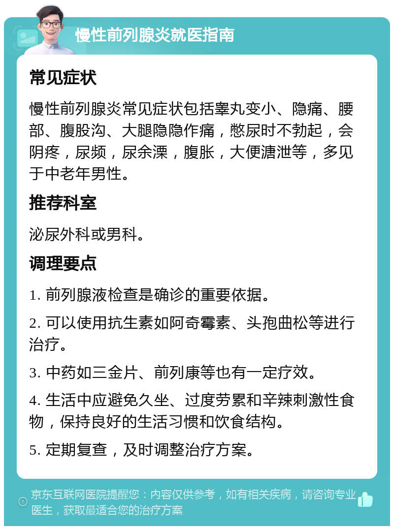 慢性前列腺炎就医指南 常见症状 慢性前列腺炎常见症状包括睾丸变小、隐痛、腰部、腹股沟、大腿隐隐作痛，憋尿时不勃起，会阴疼，尿频，尿余溧，腹胀，大便溏泄等，多见于中老年男性。 推荐科室 泌尿外科或男科。 调理要点 1. 前列腺液检查是确诊的重要依据。 2. 可以使用抗生素如阿奇霉素、头孢曲松等进行治疗。 3. 中药如三金片、前列康等也有一定疗效。 4. 生活中应避免久坐、过度劳累和辛辣刺激性食物，保持良好的生活习惯和饮食结构。 5. 定期复查，及时调整治疗方案。