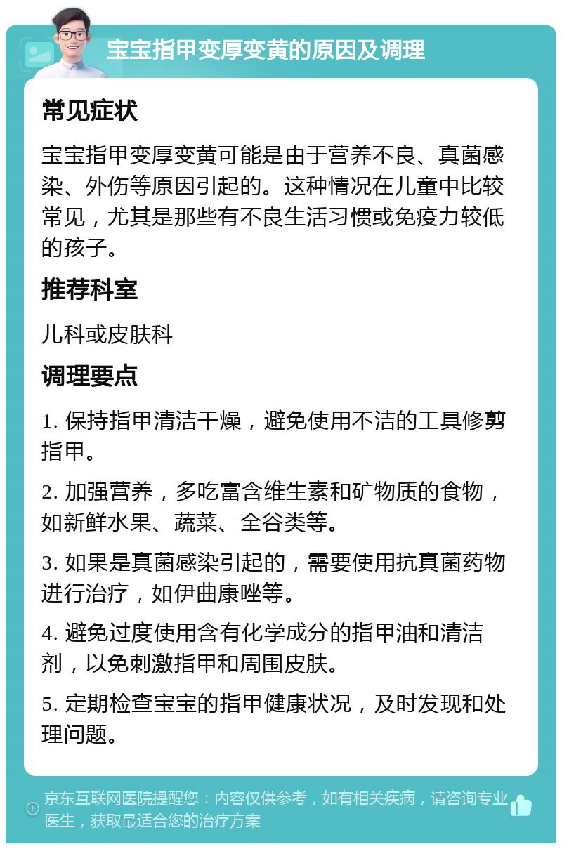 宝宝指甲变厚变黄的原因及调理 常见症状 宝宝指甲变厚变黄可能是由于营养不良、真菌感染、外伤等原因引起的。这种情况在儿童中比较常见，尤其是那些有不良生活习惯或免疫力较低的孩子。 推荐科室 儿科或皮肤科 调理要点 1. 保持指甲清洁干燥，避免使用不洁的工具修剪指甲。 2. 加强营养，多吃富含维生素和矿物质的食物，如新鲜水果、蔬菜、全谷类等。 3. 如果是真菌感染引起的，需要使用抗真菌药物进行治疗，如伊曲康唑等。 4. 避免过度使用含有化学成分的指甲油和清洁剂，以免刺激指甲和周围皮肤。 5. 定期检查宝宝的指甲健康状况，及时发现和处理问题。