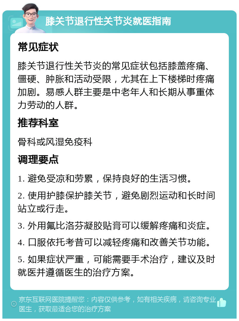 膝关节退行性关节炎就医指南 常见症状 膝关节退行性关节炎的常见症状包括膝盖疼痛、僵硬、肿胀和活动受限，尤其在上下楼梯时疼痛加剧。易感人群主要是中老年人和长期从事重体力劳动的人群。 推荐科室 骨科或风湿免疫科 调理要点 1. 避免受凉和劳累，保持良好的生活习惯。 2. 使用护膝保护膝关节，避免剧烈运动和长时间站立或行走。 3. 外用氟比洛芬凝胶贴膏可以缓解疼痛和炎症。 4. 口服依托考昔可以减轻疼痛和改善关节功能。 5. 如果症状严重，可能需要手术治疗，建议及时就医并遵循医生的治疗方案。