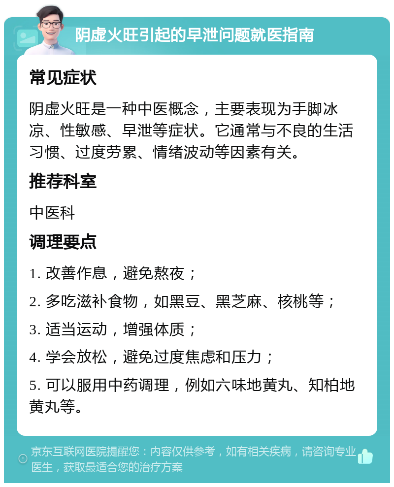 阴虚火旺引起的早泄问题就医指南 常见症状 阴虚火旺是一种中医概念，主要表现为手脚冰凉、性敏感、早泄等症状。它通常与不良的生活习惯、过度劳累、情绪波动等因素有关。 推荐科室 中医科 调理要点 1. 改善作息，避免熬夜； 2. 多吃滋补食物，如黑豆、黑芝麻、核桃等； 3. 适当运动，增强体质； 4. 学会放松，避免过度焦虑和压力； 5. 可以服用中药调理，例如六味地黄丸、知柏地黄丸等。