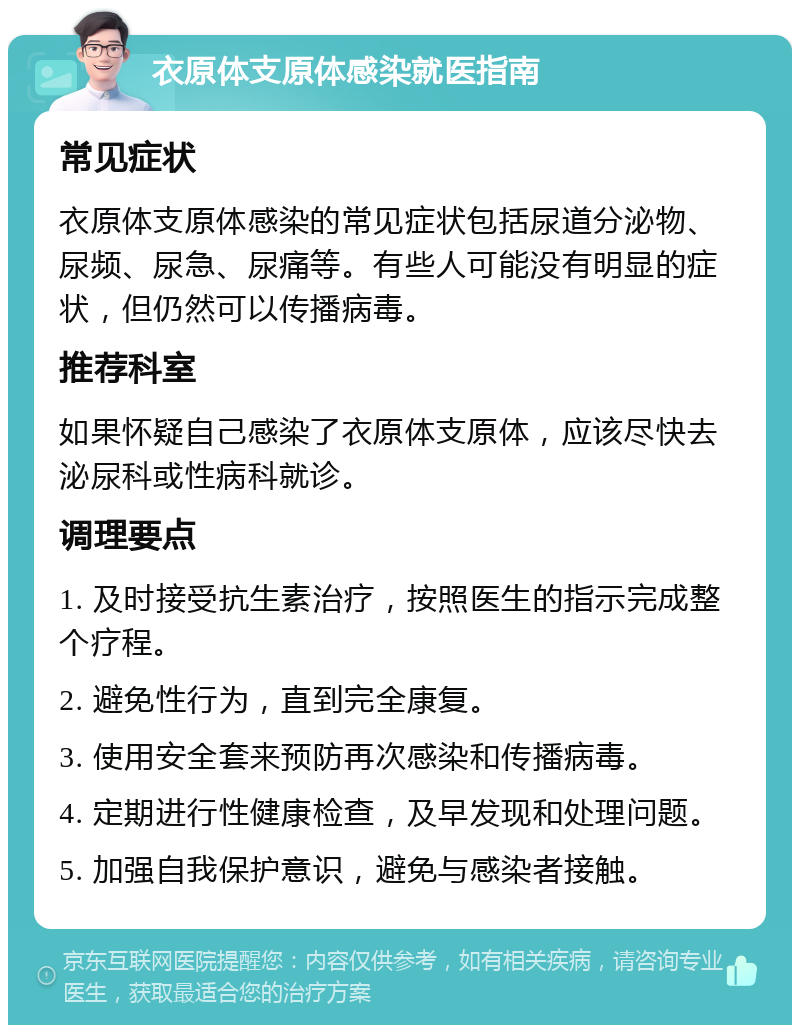 衣原体支原体感染就医指南 常见症状 衣原体支原体感染的常见症状包括尿道分泌物、尿频、尿急、尿痛等。有些人可能没有明显的症状，但仍然可以传播病毒。 推荐科室 如果怀疑自己感染了衣原体支原体，应该尽快去泌尿科或性病科就诊。 调理要点 1. 及时接受抗生素治疗，按照医生的指示完成整个疗程。 2. 避免性行为，直到完全康复。 3. 使用安全套来预防再次感染和传播病毒。 4. 定期进行性健康检查，及早发现和处理问题。 5. 加强自我保护意识，避免与感染者接触。