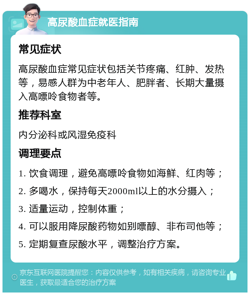 高尿酸血症就医指南 常见症状 高尿酸血症常见症状包括关节疼痛、红肿、发热等，易感人群为中老年人、肥胖者、长期大量摄入高嘌呤食物者等。 推荐科室 内分泌科或风湿免疫科 调理要点 1. 饮食调理，避免高嘌呤食物如海鲜、红肉等； 2. 多喝水，保持每天2000ml以上的水分摄入； 3. 适量运动，控制体重； 4. 可以服用降尿酸药物如别嘌醇、非布司他等； 5. 定期复查尿酸水平，调整治疗方案。