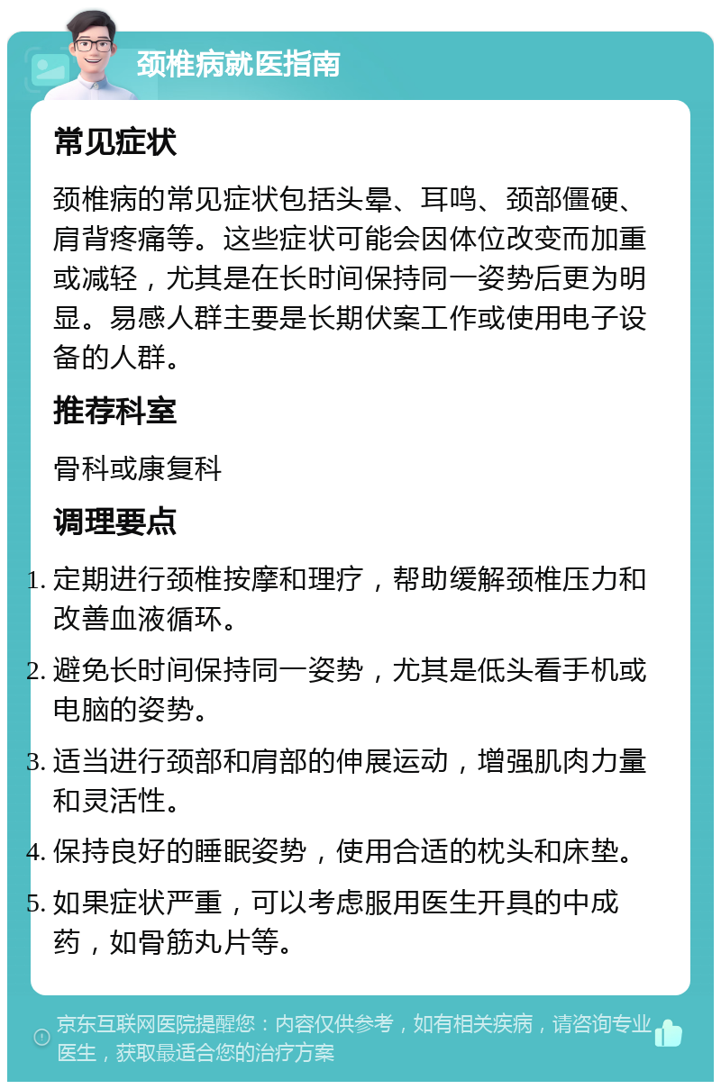 颈椎病就医指南 常见症状 颈椎病的常见症状包括头晕、耳鸣、颈部僵硬、肩背疼痛等。这些症状可能会因体位改变而加重或减轻，尤其是在长时间保持同一姿势后更为明显。易感人群主要是长期伏案工作或使用电子设备的人群。 推荐科室 骨科或康复科 调理要点 定期进行颈椎按摩和理疗，帮助缓解颈椎压力和改善血液循环。 避免长时间保持同一姿势，尤其是低头看手机或电脑的姿势。 适当进行颈部和肩部的伸展运动，增强肌肉力量和灵活性。 保持良好的睡眠姿势，使用合适的枕头和床垫。 如果症状严重，可以考虑服用医生开具的中成药，如骨筋丸片等。