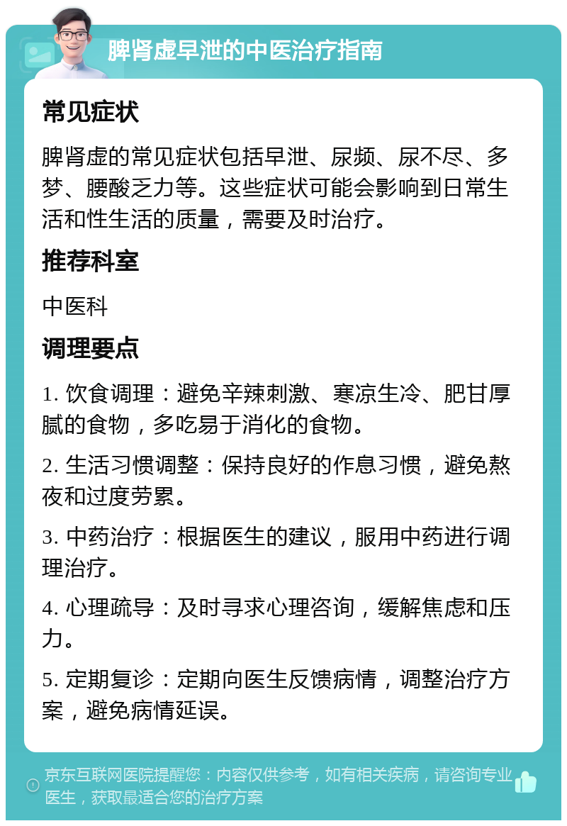 脾肾虚早泄的中医治疗指南 常见症状 脾肾虚的常见症状包括早泄、尿频、尿不尽、多梦、腰酸乏力等。这些症状可能会影响到日常生活和性生活的质量，需要及时治疗。 推荐科室 中医科 调理要点 1. 饮食调理：避免辛辣刺激、寒凉生冷、肥甘厚腻的食物，多吃易于消化的食物。 2. 生活习惯调整：保持良好的作息习惯，避免熬夜和过度劳累。 3. 中药治疗：根据医生的建议，服用中药进行调理治疗。 4. 心理疏导：及时寻求心理咨询，缓解焦虑和压力。 5. 定期复诊：定期向医生反馈病情，调整治疗方案，避免病情延误。