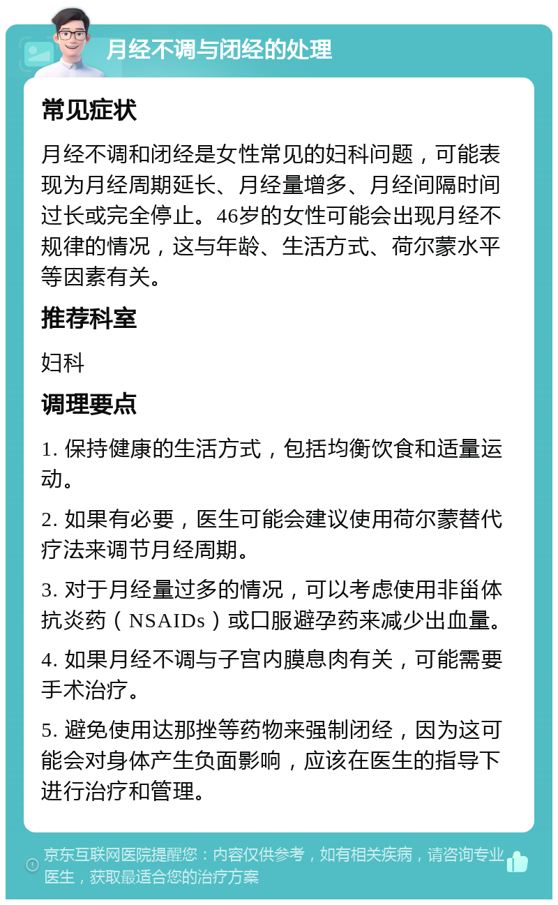 月经不调与闭经的处理 常见症状 月经不调和闭经是女性常见的妇科问题，可能表现为月经周期延长、月经量增多、月经间隔时间过长或完全停止。46岁的女性可能会出现月经不规律的情况，这与年龄、生活方式、荷尔蒙水平等因素有关。 推荐科室 妇科 调理要点 1. 保持健康的生活方式，包括均衡饮食和适量运动。 2. 如果有必要，医生可能会建议使用荷尔蒙替代疗法来调节月经周期。 3. 对于月经量过多的情况，可以考虑使用非甾体抗炎药（NSAIDs）或口服避孕药来减少出血量。 4. 如果月经不调与子宫内膜息肉有关，可能需要手术治疗。 5. 避免使用达那挫等药物来强制闭经，因为这可能会对身体产生负面影响，应该在医生的指导下进行治疗和管理。