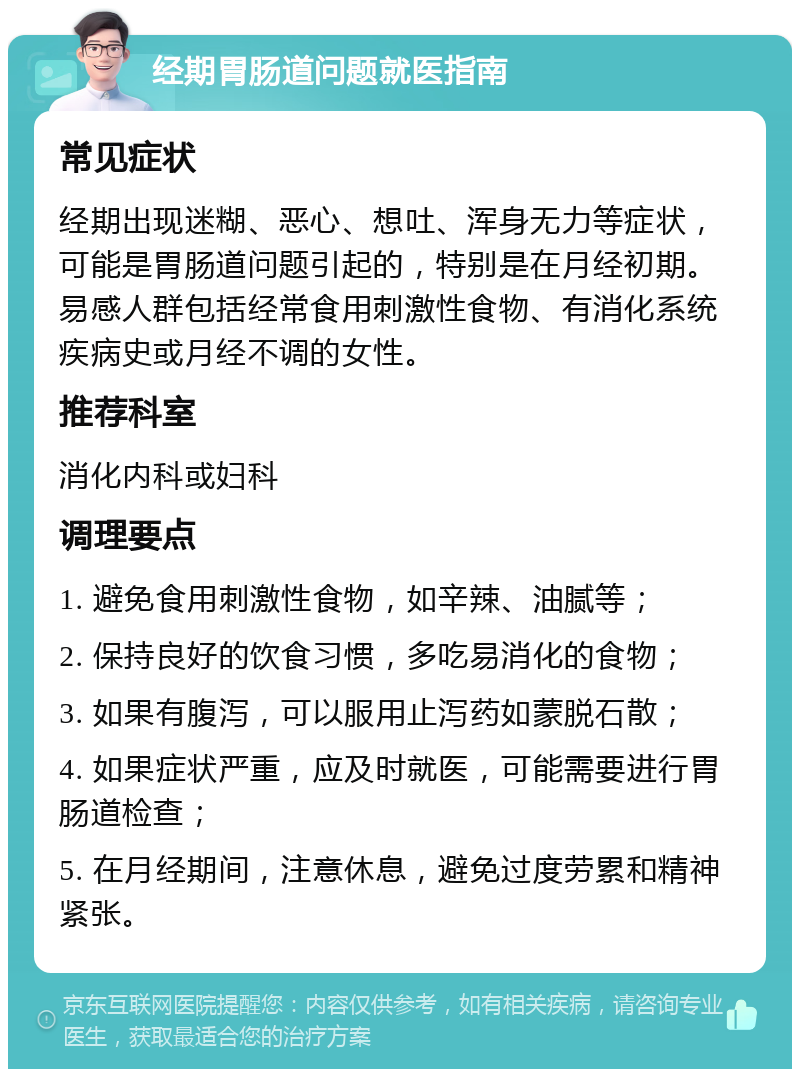 经期胃肠道问题就医指南 常见症状 经期出现迷糊、恶心、想吐、浑身无力等症状，可能是胃肠道问题引起的，特别是在月经初期。易感人群包括经常食用刺激性食物、有消化系统疾病史或月经不调的女性。 推荐科室 消化内科或妇科 调理要点 1. 避免食用刺激性食物，如辛辣、油腻等； 2. 保持良好的饮食习惯，多吃易消化的食物； 3. 如果有腹泻，可以服用止泻药如蒙脱石散； 4. 如果症状严重，应及时就医，可能需要进行胃肠道检查； 5. 在月经期间，注意休息，避免过度劳累和精神紧张。