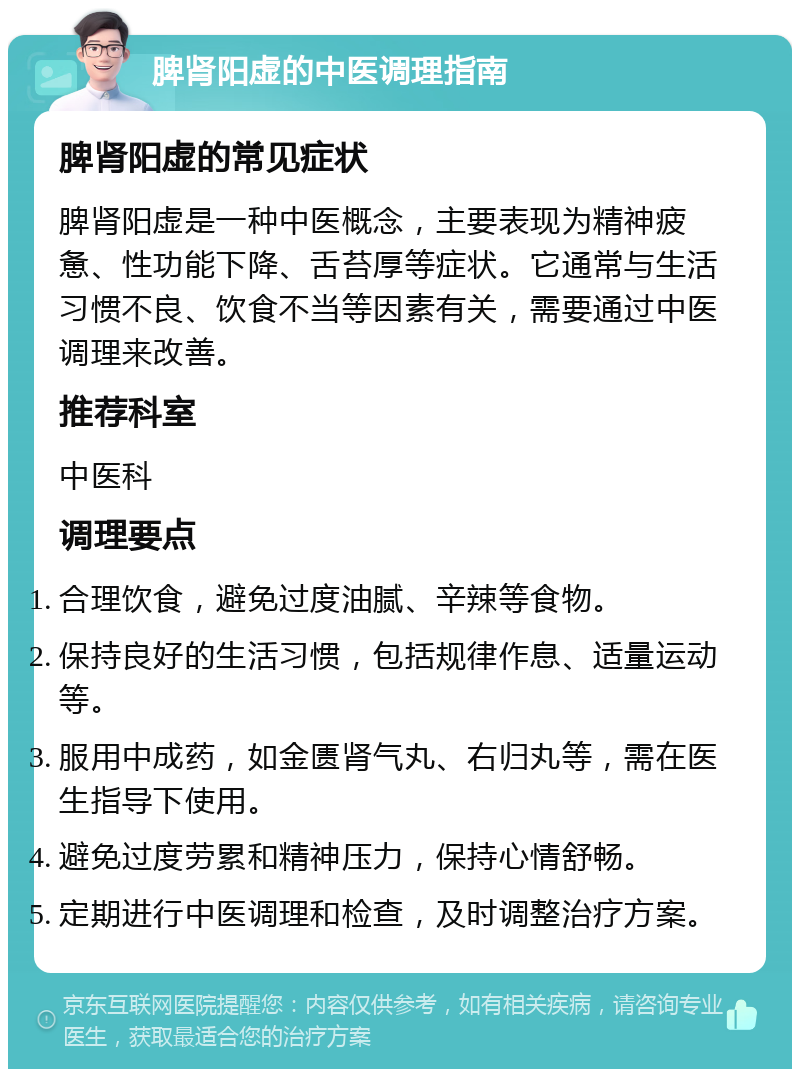 脾肾阳虚的中医调理指南 脾肾阳虚的常见症状 脾肾阳虚是一种中医概念，主要表现为精神疲惫、性功能下降、舌苔厚等症状。它通常与生活习惯不良、饮食不当等因素有关，需要通过中医调理来改善。 推荐科室 中医科 调理要点 合理饮食，避免过度油腻、辛辣等食物。 保持良好的生活习惯，包括规律作息、适量运动等。 服用中成药，如金匮肾气丸、右归丸等，需在医生指导下使用。 避免过度劳累和精神压力，保持心情舒畅。 定期进行中医调理和检查，及时调整治疗方案。