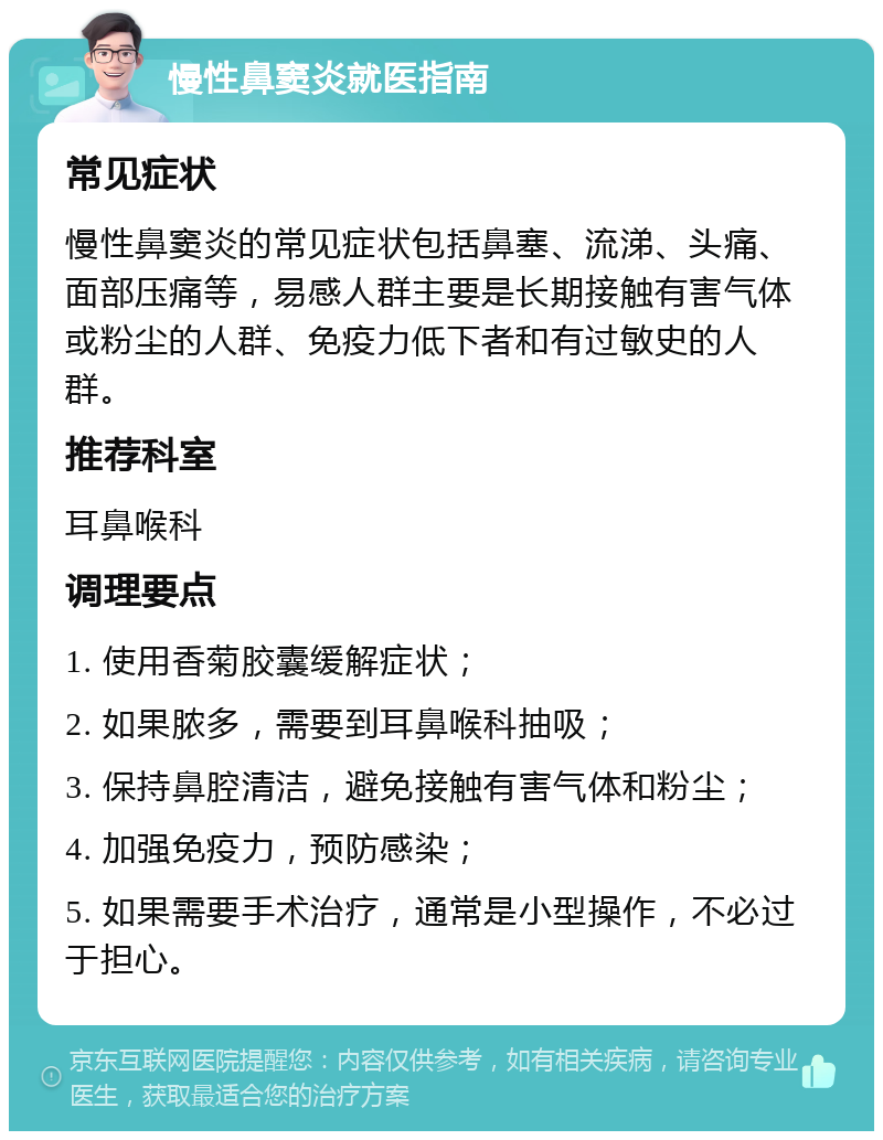 慢性鼻窦炎就医指南 常见症状 慢性鼻窦炎的常见症状包括鼻塞、流涕、头痛、面部压痛等，易感人群主要是长期接触有害气体或粉尘的人群、免疫力低下者和有过敏史的人群。 推荐科室 耳鼻喉科 调理要点 1. 使用香菊胶囊缓解症状； 2. 如果脓多，需要到耳鼻喉科抽吸； 3. 保持鼻腔清洁，避免接触有害气体和粉尘； 4. 加强免疫力，预防感染； 5. 如果需要手术治疗，通常是小型操作，不必过于担心。