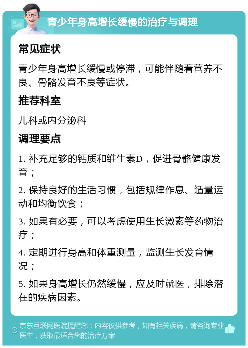 青少年身高增长缓慢的治疗与调理 常见症状 青少年身高增长缓慢或停滞，可能伴随着营养不良、骨骼发育不良等症状。 推荐科室 儿科或内分泌科 调理要点 1. 补充足够的钙质和维生素D，促进骨骼健康发育； 2. 保持良好的生活习惯，包括规律作息、适量运动和均衡饮食； 3. 如果有必要，可以考虑使用生长激素等药物治疗； 4. 定期进行身高和体重测量，监测生长发育情况； 5. 如果身高增长仍然缓慢，应及时就医，排除潜在的疾病因素。