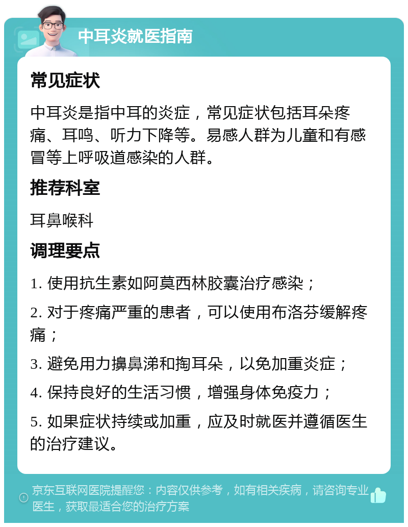 中耳炎就医指南 常见症状 中耳炎是指中耳的炎症，常见症状包括耳朵疼痛、耳鸣、听力下降等。易感人群为儿童和有感冒等上呼吸道感染的人群。 推荐科室 耳鼻喉科 调理要点 1. 使用抗生素如阿莫西林胶囊治疗感染； 2. 对于疼痛严重的患者，可以使用布洛芬缓解疼痛； 3. 避免用力擤鼻涕和掏耳朵，以免加重炎症； 4. 保持良好的生活习惯，增强身体免疫力； 5. 如果症状持续或加重，应及时就医并遵循医生的治疗建议。