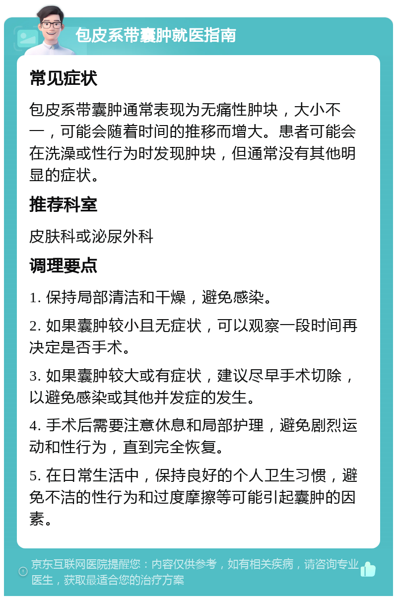 包皮系带囊肿就医指南 常见症状 包皮系带囊肿通常表现为无痛性肿块，大小不一，可能会随着时间的推移而增大。患者可能会在洗澡或性行为时发现肿块，但通常没有其他明显的症状。 推荐科室 皮肤科或泌尿外科 调理要点 1. 保持局部清洁和干燥，避免感染。 2. 如果囊肿较小且无症状，可以观察一段时间再决定是否手术。 3. 如果囊肿较大或有症状，建议尽早手术切除，以避免感染或其他并发症的发生。 4. 手术后需要注意休息和局部护理，避免剧烈运动和性行为，直到完全恢复。 5. 在日常生活中，保持良好的个人卫生习惯，避免不洁的性行为和过度摩擦等可能引起囊肿的因素。