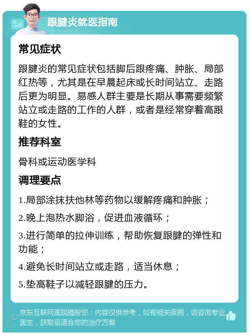 跟腱炎就医指南 常见症状 跟腱炎的常见症状包括脚后跟疼痛、肿胀、局部红热等，尤其是在早晨起床或长时间站立、走路后更为明显。易感人群主要是长期从事需要频繁站立或走路的工作的人群，或者是经常穿着高跟鞋的女性。 推荐科室 骨科或运动医学科 调理要点 1.局部涂抹扶他林等药物以缓解疼痛和肿胀； 2.晚上泡热水脚浴，促进血液循环； 3.进行简单的拉伸训练，帮助恢复跟腱的弹性和功能； 4.避免长时间站立或走路，适当休息； 5.垫高鞋子以减轻跟腱的压力。