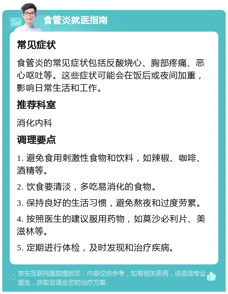 食管炎就医指南 常见症状 食管炎的常见症状包括反酸烧心、胸部疼痛、恶心呕吐等。这些症状可能会在饭后或夜间加重，影响日常生活和工作。 推荐科室 消化内科 调理要点 1. 避免食用刺激性食物和饮料，如辣椒、咖啡、酒精等。 2. 饮食要清淡，多吃易消化的食物。 3. 保持良好的生活习惯，避免熬夜和过度劳累。 4. 按照医生的建议服用药物，如莫沙必利片、美滋林等。 5. 定期进行体检，及时发现和治疗疾病。