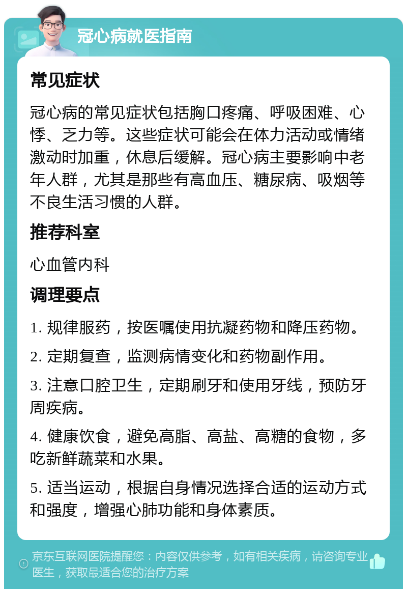 冠心病就医指南 常见症状 冠心病的常见症状包括胸口疼痛、呼吸困难、心悸、乏力等。这些症状可能会在体力活动或情绪激动时加重，休息后缓解。冠心病主要影响中老年人群，尤其是那些有高血压、糖尿病、吸烟等不良生活习惯的人群。 推荐科室 心血管内科 调理要点 1. 规律服药，按医嘱使用抗凝药物和降压药物。 2. 定期复查，监测病情变化和药物副作用。 3. 注意口腔卫生，定期刷牙和使用牙线，预防牙周疾病。 4. 健康饮食，避免高脂、高盐、高糖的食物，多吃新鲜蔬菜和水果。 5. 适当运动，根据自身情况选择合适的运动方式和强度，增强心肺功能和身体素质。