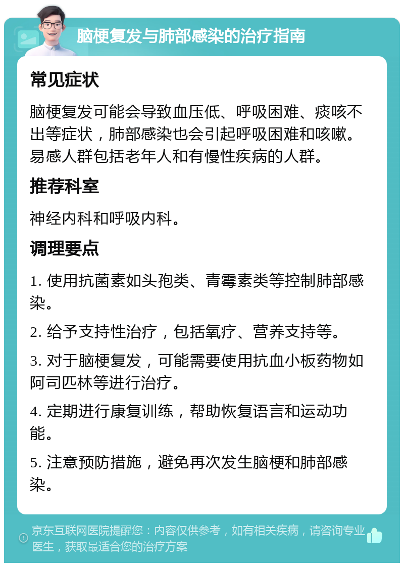 脑梗复发与肺部感染的治疗指南 常见症状 脑梗复发可能会导致血压低、呼吸困难、痰咳不出等症状，肺部感染也会引起呼吸困难和咳嗽。易感人群包括老年人和有慢性疾病的人群。 推荐科室 神经内科和呼吸内科。 调理要点 1. 使用抗菌素如头孢类、青霉素类等控制肺部感染。 2. 给予支持性治疗，包括氧疗、营养支持等。 3. 对于脑梗复发，可能需要使用抗血小板药物如阿司匹林等进行治疗。 4. 定期进行康复训练，帮助恢复语言和运动功能。 5. 注意预防措施，避免再次发生脑梗和肺部感染。