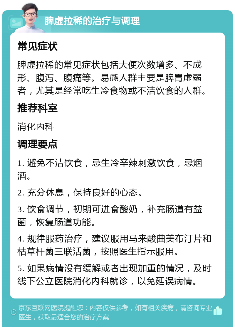 脾虚拉稀的治疗与调理 常见症状 脾虚拉稀的常见症状包括大便次数增多、不成形、腹泻、腹痛等。易感人群主要是脾胃虚弱者，尤其是经常吃生冷食物或不洁饮食的人群。 推荐科室 消化内科 调理要点 1. 避免不洁饮食，忌生冷辛辣刺激饮食，忌烟酒。 2. 充分休息，保持良好的心态。 3. 饮食调节，初期可进食酸奶，补充肠道有益菌，恢复肠道功能。 4. 规律服药治疗，建议服用马来酸曲美布汀片和枯草杆菌三联活菌，按照医生指示服用。 5. 如果病情没有缓解或者出现加重的情况，及时线下公立医院消化内科就诊，以免延误病情。